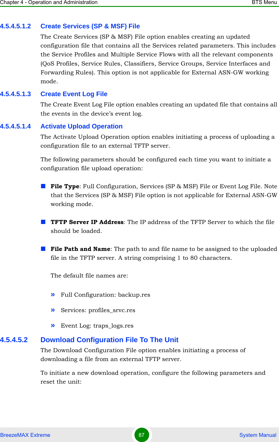 Chapter 4 - Operation and Administration BTS MenuBreezeMAX Extreme 87  System Manual4.5.4.5.1.2 Create Services (SP &amp; MSF) FileThe Create Services (SP &amp; MSF) File option enables creating an updated configuration file that contains all the Services related parameters. This includes the Service Profiles and Multiple Service Flows with all the relevant components (QoS Profiles, Service Rules, Classifiers, Service Groups, Service Interfaces and Forwarding Rules). This option is not applicable for External ASN-GW working mode.4.5.4.5.1.3 Create Event Log FileThe Create Event Log File option enables creating an updated file that contains all the events in the device’s event log.4.5.4.5.1.4 Activate Upload OperationThe Activate Upload Operation option enables initiating a process of uploading a configuration file to an external TFTP server. The following parameters should be configured each time you want to initiate a configuration file upload operation:File Type: Full Configuration, Services (SP &amp; MSF) File or Event Log File. Note that the Services (SP &amp; MSF) File option is not applicable for External ASN-GW working mode.TFTP Server IP Address: The IP address of the TFTP Server to which the file should be loaded.File Path and Name: The path to and file name to be assigned to the uploaded file in the TFTP server. A string comprising 1 to 80 characters.The default file names are: »Full Configuration: backup.res»Services: profiles_srvc.res»Event Log: traps_logs.res4.5.4.5.2 Download Configuration File To The UnitThe Download Configuration File option enables initiating a process of downloading a file from an external TFTP server. To initiate a new download operation, configure the following parameters and reset the unit: