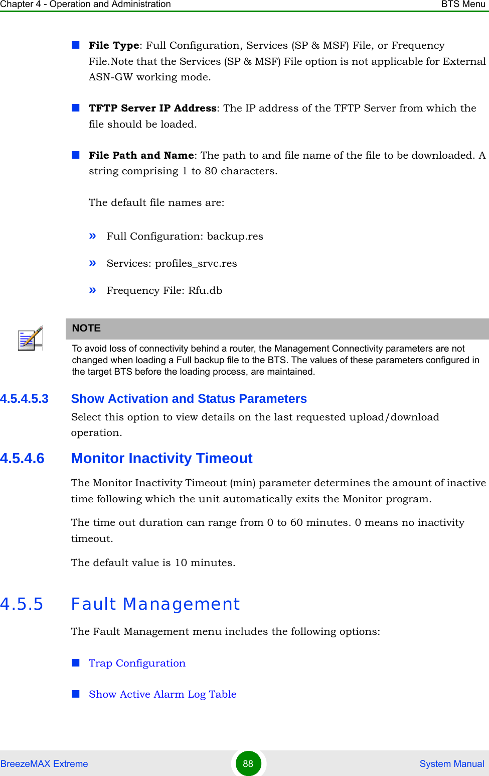 Chapter 4 - Operation and Administration BTS MenuBreezeMAX Extreme 88  System ManualFile Type: Full Configuration, Services (SP &amp; MSF) File, or Frequency File.Note that the Services (SP &amp; MSF) File option is not applicable for External ASN-GW working mode.TFTP Server IP Address: The IP address of the TFTP Server from which the file should be loaded.File Path and Name: The path to and file name of the file to be downloaded. A string comprising 1 to 80 characters.The default file names are: »Full Configuration: backup.res»Services: profiles_srvc.res»Frequency File: Rfu.db4.5.4.5.3 Show Activation and Status ParametersSelect this option to view details on the last requested upload/download operation.4.5.4.6 Monitor Inactivity TimeoutThe Monitor Inactivity Timeout (min) parameter determines the amount of inactive time following which the unit automatically exits the Monitor program. The time out duration can range from 0 to 60 minutes. 0 means no inactivity timeout.The default value is 10 minutes.4.5.5 Fault ManagementThe Fault Management menu includes the following options:Trap ConfigurationShow Active Alarm Log TableNOTETo avoid loss of connectivity behind a router, the Management Connectivity parameters are not changed when loading a Full backup file to the BTS. The values of these parameters configured in the target BTS before the loading process, are maintained.