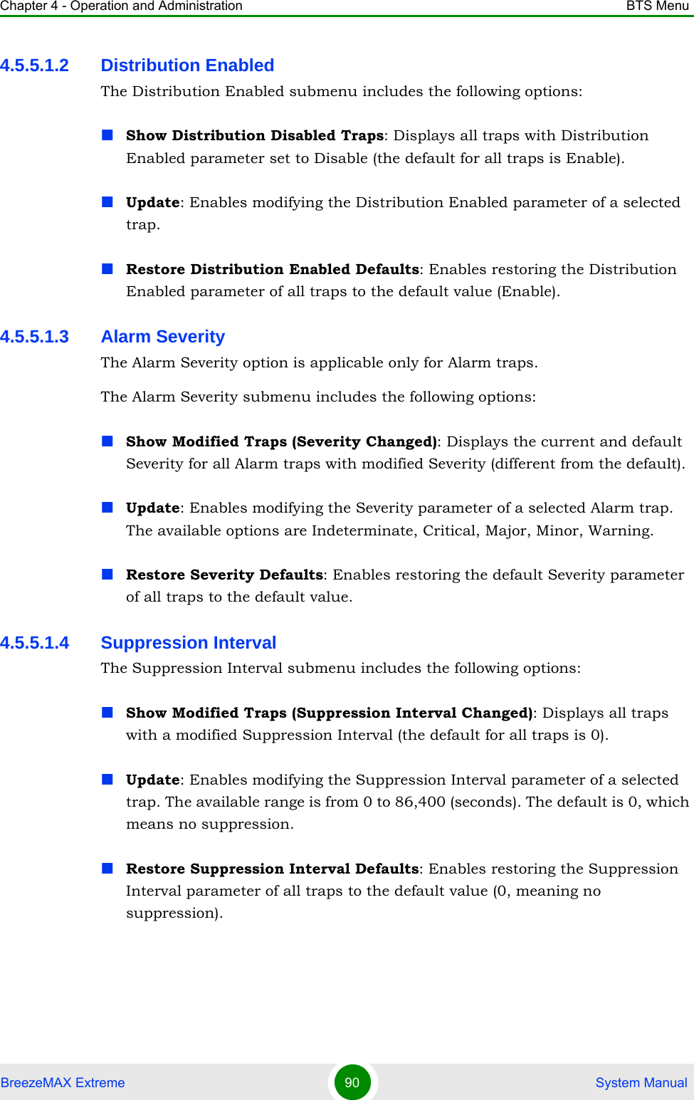 Chapter 4 - Operation and Administration BTS MenuBreezeMAX Extreme 90  System Manual4.5.5.1.2 Distribution EnabledThe Distribution Enabled submenu includes the following options:Show Distribution Disabled Traps: Displays all traps with Distribution Enabled parameter set to Disable (the default for all traps is Enable).Update: Enables modifying the Distribution Enabled parameter of a selected trap.Restore Distribution Enabled Defaults: Enables restoring the Distribution Enabled parameter of all traps to the default value (Enable).4.5.5.1.3 Alarm SeverityThe Alarm Severity option is applicable only for Alarm traps.The Alarm Severity submenu includes the following options:Show Modified Traps (Severity Changed): Displays the current and default Severity for all Alarm traps with modified Severity (different from the default).Update: Enables modifying the Severity parameter of a selected Alarm trap. The available options are Indeterminate, Critical, Major, Minor, Warning.Restore Severity Defaults: Enables restoring the default Severity parameter of all traps to the default value.4.5.5.1.4 Suppression IntervalThe Suppression Interval submenu includes the following options:Show Modified Traps (Suppression Interval Changed): Displays all traps with a modified Suppression Interval (the default for all traps is 0).Update: Enables modifying the Suppression Interval parameter of a selected trap. The available range is from 0 to 86,400 (seconds). The default is 0, which means no suppression.Restore Suppression Interval Defaults: Enables restoring the Suppression Interval parameter of all traps to the default value (0, meaning no suppression).