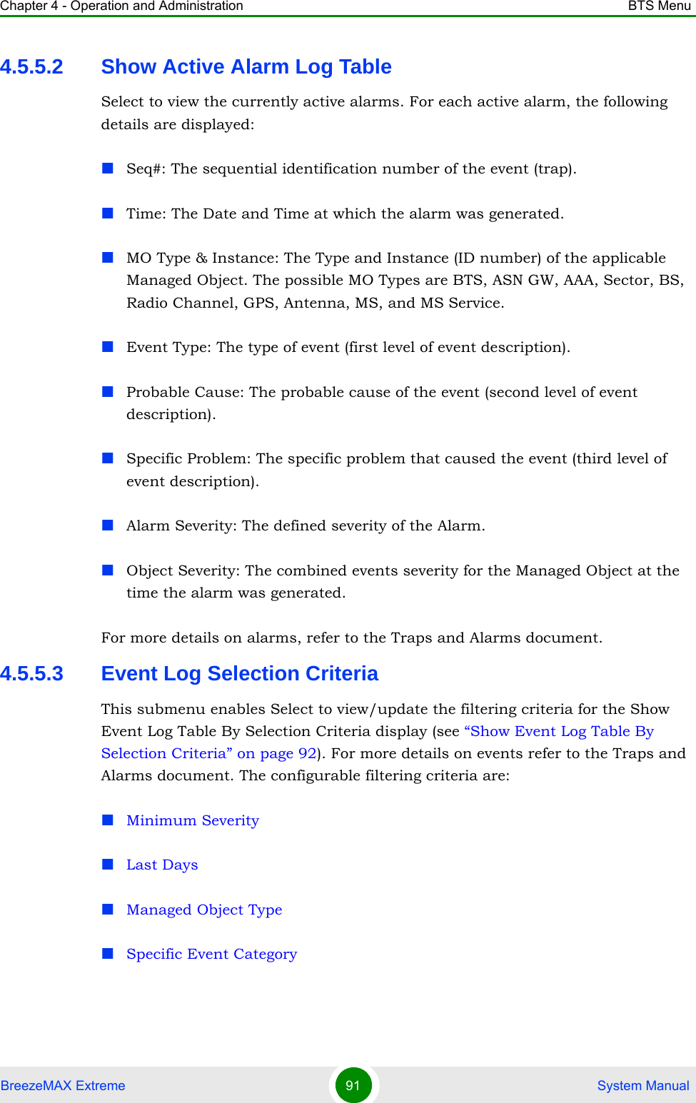 Chapter 4 - Operation and Administration BTS MenuBreezeMAX Extreme 91  System Manual4.5.5.2 Show Active Alarm Log TableSelect to view the currently active alarms. For each active alarm, the following details are displayed:Seq#: The sequential identification number of the event (trap).Time: The Date and Time at which the alarm was generated.MO Type &amp; Instance: The Type and Instance (ID number) of the applicable Managed Object. The possible MO Types are BTS, ASN GW, AAA, Sector, BS, Radio Channel, GPS, Antenna, MS, and MS Service.Event Type: The type of event (first level of event description). Probable Cause: The probable cause of the event (second level of event description). Specific Problem: The specific problem that caused the event (third level of event description).Alarm Severity: The defined severity of the Alarm.Object Severity: The combined events severity for the Managed Object at the time the alarm was generated.For more details on alarms, refer to the Traps and Alarms document.4.5.5.3 Event Log Selection CriteriaThis submenu enables Select to view/update the filtering criteria for the Show Event Log Table By Selection Criteria display (see “Show Event Log Table By Selection Criteria” on page 92). For more details on events refer to the Traps and Alarms document. The configurable filtering criteria are:Minimum SeverityLast DaysManaged Object TypeSpecific Event Category