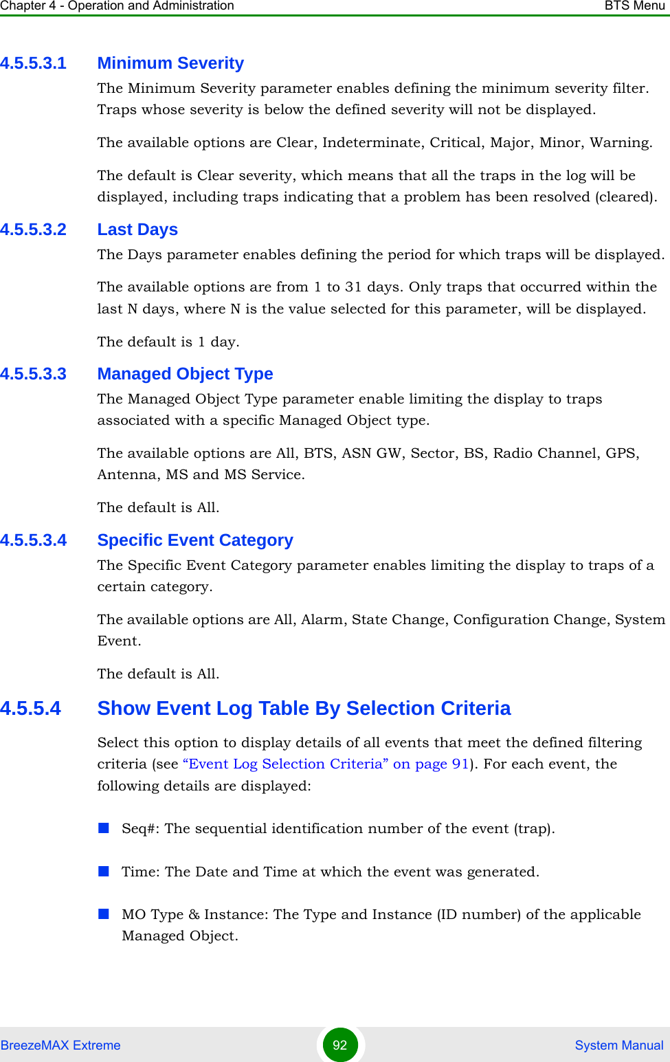 Chapter 4 - Operation and Administration BTS MenuBreezeMAX Extreme 92  System Manual4.5.5.3.1 Minimum SeverityThe Minimum Severity parameter enables defining the minimum severity filter. Traps whose severity is below the defined severity will not be displayed. The available options are Clear, Indeterminate, Critical, Major, Minor, Warning.The default is Clear severity, which means that all the traps in the log will be displayed, including traps indicating that a problem has been resolved (cleared).4.5.5.3.2 Last DaysThe Days parameter enables defining the period for which traps will be displayed. The available options are from 1 to 31 days. Only traps that occurred within the last N days, where N is the value selected for this parameter, will be displayed.The default is 1 day.4.5.5.3.3 Managed Object TypeThe Managed Object Type parameter enable limiting the display to traps associated with a specific Managed Object type. The available options are All, BTS, ASN GW, Sector, BS, Radio Channel, GPS, Antenna, MS and MS Service.The default is All.4.5.5.3.4 Specific Event CategoryThe Specific Event Category parameter enables limiting the display to traps of a certain category. The available options are All, Alarm, State Change, Configuration Change, System Event.The default is All. 4.5.5.4 Show Event Log Table By Selection CriteriaSelect this option to display details of all events that meet the defined filtering criteria (see “Event Log Selection Criteria” on page 91). For each event, the following details are displayed:Seq#: The sequential identification number of the event (trap).Time: The Date and Time at which the event was generated.MO Type &amp; Instance: The Type and Instance (ID number) of the applicable Managed Object. 