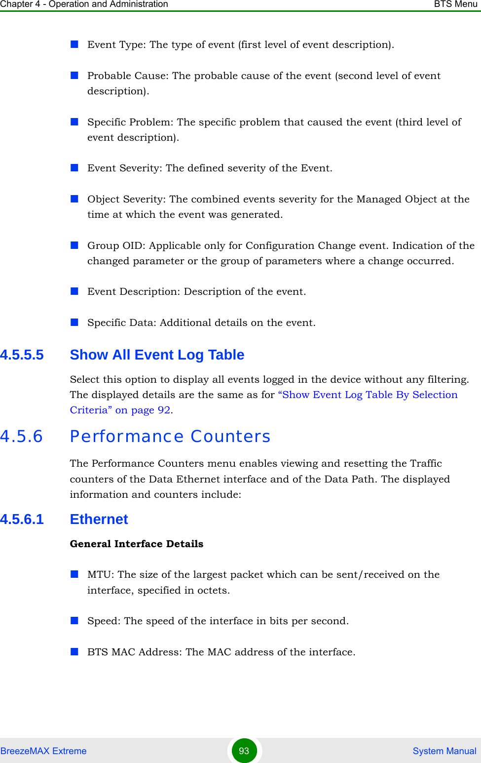 Chapter 4 - Operation and Administration BTS MenuBreezeMAX Extreme 93  System ManualEvent Type: The type of event (first level of event description). Probable Cause: The probable cause of the event (second level of event description). Specific Problem: The specific problem that caused the event (third level of event description).Event Severity: The defined severity of the Event.Object Severity: The combined events severity for the Managed Object at the time at which the event was generated.Group OID: Applicable only for Configuration Change event. Indication of the changed parameter or the group of parameters where a change occurred.Event Description: Description of the event.Specific Data: Additional details on the event.4.5.5.5 Show All Event Log TableSelect this option to display all events logged in the device without any filtering. The displayed details are the same as for “Show Event Log Table By Selection Criteria” on page 92.4.5.6 Performance CountersThe Performance Counters menu enables viewing and resetting the Traffic counters of the Data Ethernet interface and of the Data Path. The displayed information and counters include:4.5.6.1 EthernetGeneral Interface DetailsMTU: The size of the largest packet which can be sent/received on the interface, specified in octets.Speed: The speed of the interface in bits per second.BTS MAC Address: The MAC address of the interface.