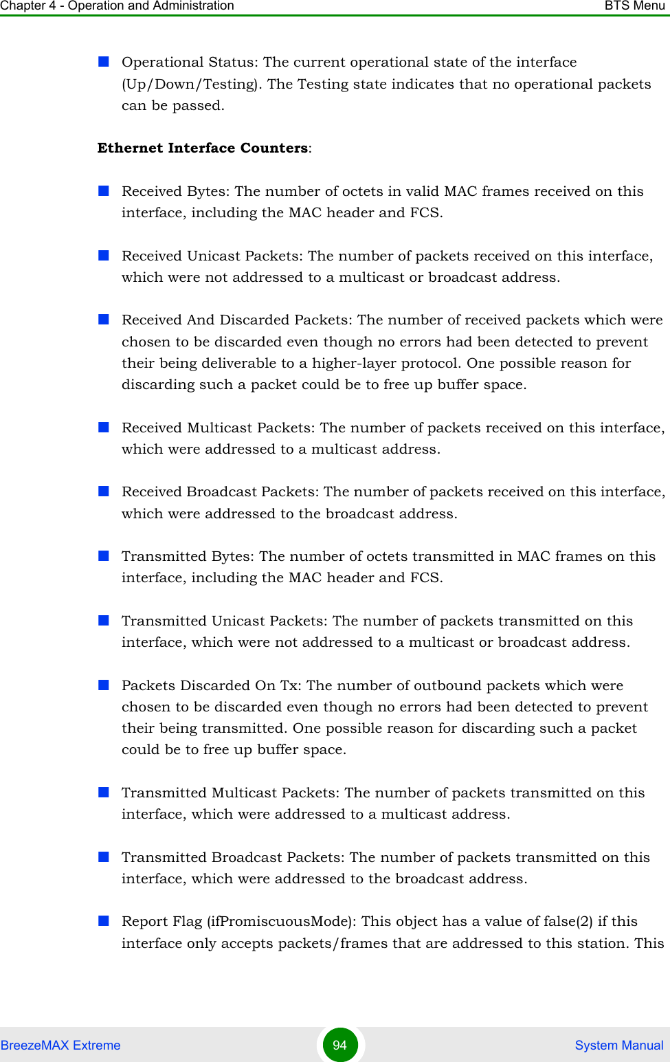 Chapter 4 - Operation and Administration BTS MenuBreezeMAX Extreme 94  System ManualOperational Status: The current operational state of the interface (Up/Down/Testing). The Testing state indicates that no operational packets can be passed.Ethernet Interface Counters:Received Bytes: The number of octets in valid MAC frames received on this interface, including the MAC header and FCS.Received Unicast Packets: The number of packets received on this interface, which were not addressed to a multicast or broadcast address.Received And Discarded Packets: The number of received packets which were chosen to be discarded even though no errors had been detected to prevent their being deliverable to a higher-layer protocol. One possible reason for discarding such a packet could be to free up buffer space.Received Multicast Packets: The number of packets received on this interface, which were addressed to a multicast address.Received Broadcast Packets: The number of packets received on this interface, which were addressed to the broadcast address.Transmitted Bytes: The number of octets transmitted in MAC frames on this interface, including the MAC header and FCS.Transmitted Unicast Packets: The number of packets transmitted on this interface, which were not addressed to a multicast or broadcast address.Packets Discarded On Tx: The number of outbound packets which were chosen to be discarded even though no errors had been detected to prevent their being transmitted. One possible reason for discarding such a packet could be to free up buffer space.Transmitted Multicast Packets: The number of packets transmitted on this interface, which were addressed to a multicast address.Transmitted Broadcast Packets: The number of packets transmitted on this interface, which were addressed to the broadcast address.Report Flag (ifPromiscuousMode): This object has a value of false(2) if this interface only accepts packets/frames that are addressed to this station. This 