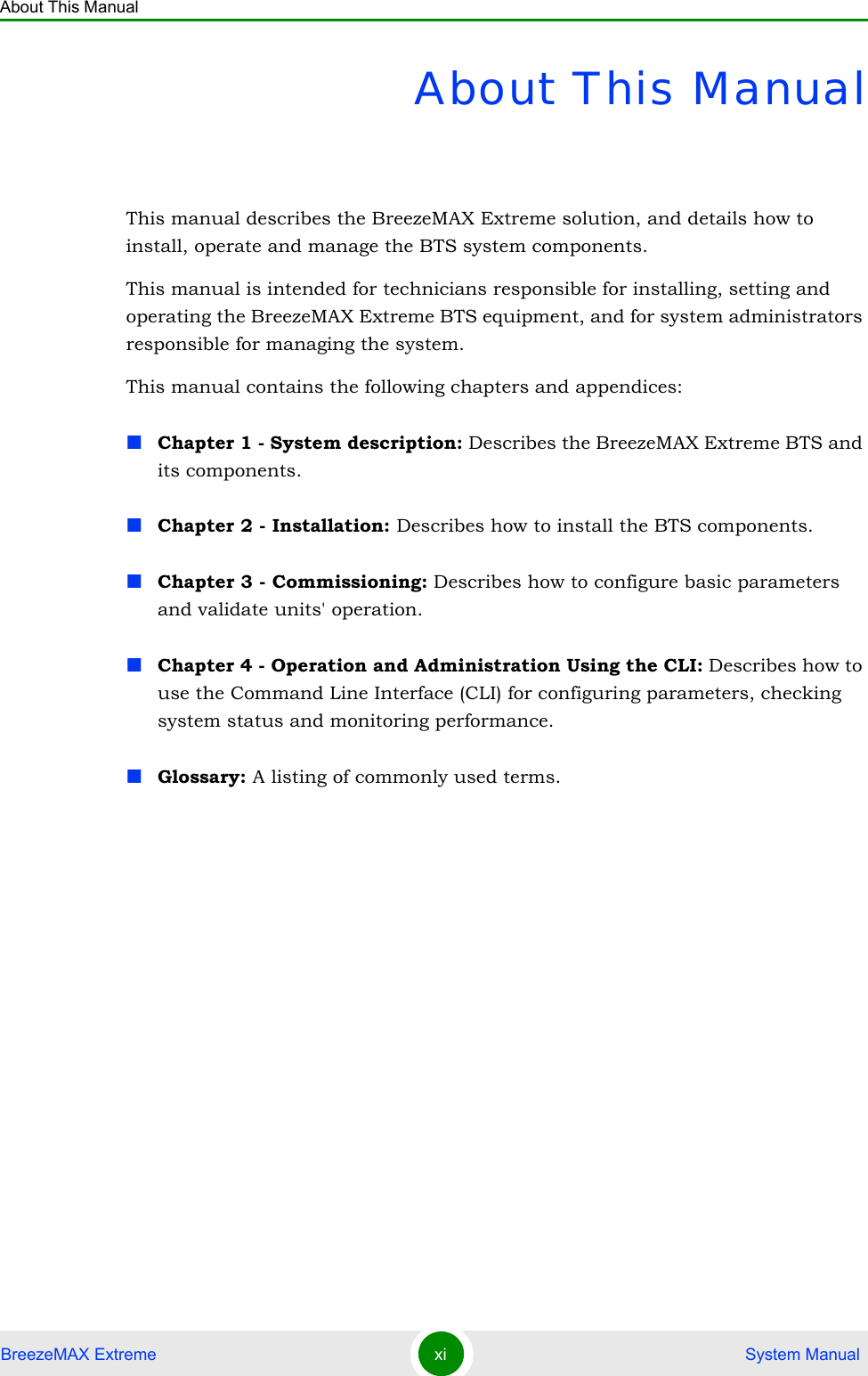 About This ManualBreezeMAX Extreme xi  System ManualAbout This ManualThis manual describes the BreezeMAX Extreme solution, and details how to install, operate and manage the BTS system components.This manual is intended for technicians responsible for installing, setting and operating the BreezeMAX Extreme BTS equipment, and for system administrators responsible for managing the system.This manual contains the following chapters and appendices:Chapter 1 - System description: Describes the BreezeMAX Extreme BTS and its components.Chapter 2 - Installation: Describes how to install the BTS components.Chapter 3 - Commissioning: Describes how to configure basic parameters and validate units&apos; operation.Chapter 4 - Operation and Administration Using the CLI: Describes how to use the Command Line Interface (CLI) for configuring parameters, checking system status and monitoring performance. Glossary: A listing of commonly used terms.