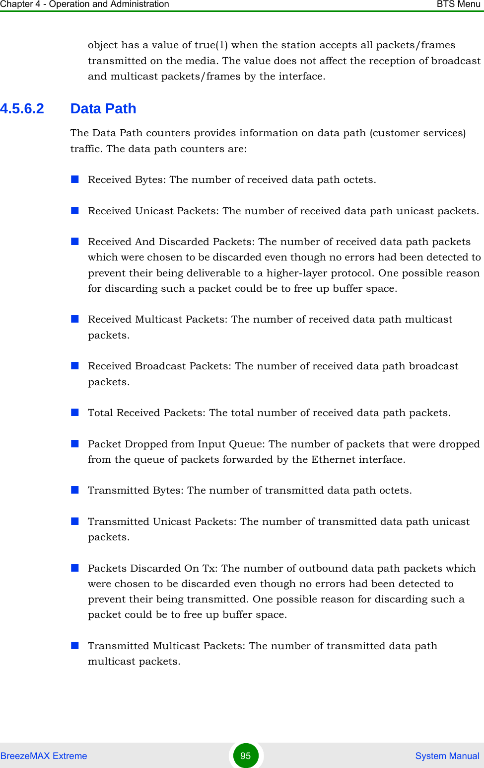 Chapter 4 - Operation and Administration BTS MenuBreezeMAX Extreme 95  System Manualobject has a value of true(1) when the station accepts all packets/frames transmitted on the media. The value does not affect the reception of broadcast and multicast packets/frames by the interface.4.5.6.2 Data PathThe Data Path counters provides information on data path (customer services) traffic. The data path counters are:Received Bytes: The number of received data path octets.Received Unicast Packets: The number of received data path unicast packets.Received And Discarded Packets: The number of received data path packets which were chosen to be discarded even though no errors had been detected to prevent their being deliverable to a higher-layer protocol. One possible reason for discarding such a packet could be to free up buffer space.Received Multicast Packets: The number of received data path multicast packets.Received Broadcast Packets: The number of received data path broadcast packets.Total Received Packets: The total number of received data path packets.Packet Dropped from Input Queue: The number of packets that were dropped from the queue of packets forwarded by the Ethernet interface.Transmitted Bytes: The number of transmitted data path octets.Transmitted Unicast Packets: The number of transmitted data path unicast packets.Packets Discarded On Tx: The number of outbound data path packets which were chosen to be discarded even though no errors had been detected to prevent their being transmitted. One possible reason for discarding such a packet could be to free up buffer space.Transmitted Multicast Packets: The number of transmitted data path multicast packets.