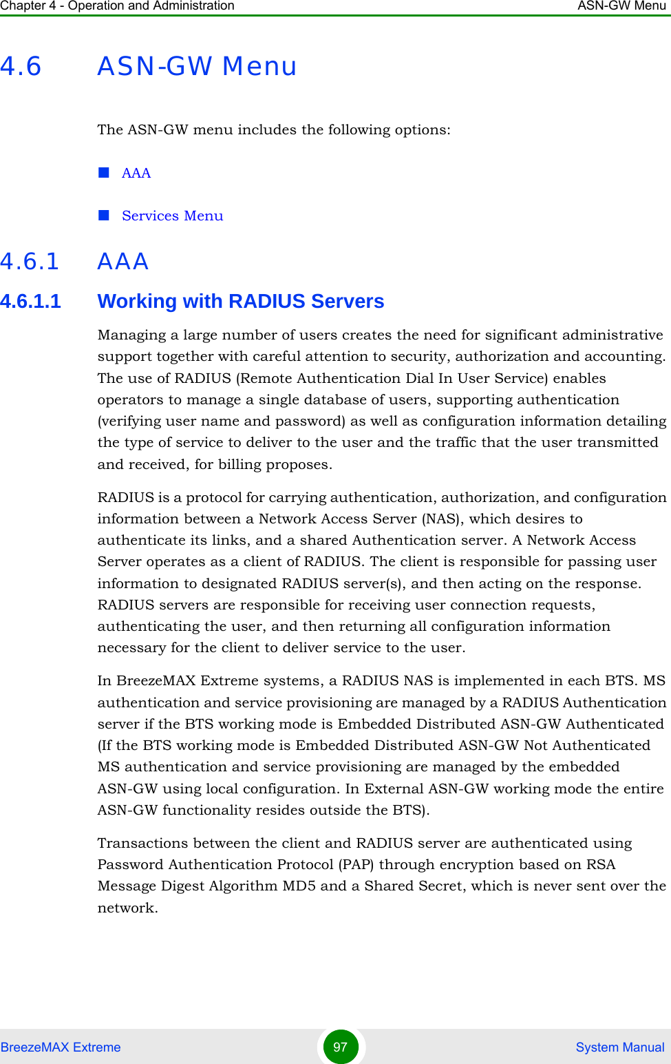 Chapter 4 - Operation and Administration ASN-GW MenuBreezeMAX Extreme 97  System Manual4.6 ASN-GW MenuThe ASN-GW menu includes the following options:AAAServices Menu4.6.1 AAA4.6.1.1 Working with RADIUS ServersManaging a large number of users creates the need for significant administrative support together with careful attention to security, authorization and accounting. The use of RADIUS (Remote Authentication Dial In User Service) enables operators to manage a single database of users, supporting authentication (verifying user name and password) as well as configuration information detailing the type of service to deliver to the user and the traffic that the user transmitted and received, for billing proposes.RADIUS is a protocol for carrying authentication, authorization, and configuration information between a Network Access Server (NAS), which desires to authenticate its links, and a shared Authentication server. A Network Access Server operates as a client of RADIUS. The client is responsible for passing user information to designated RADIUS server(s), and then acting on the response. RADIUS servers are responsible for receiving user connection requests, authenticating the user, and then returning all configuration information necessary for the client to deliver service to the user. In BreezeMAX Extreme systems, a RADIUS NAS is implemented in each BTS. MS authentication and service provisioning are managed by a RADIUS Authentication server if the BTS working mode is Embedded Distributed ASN-GW Authenticated (If the BTS working mode is Embedded Distributed ASN-GW Not Authenticated MS authentication and service provisioning are managed by the embedded ASN-GW using local configuration. In External ASN-GW working mode the entire ASN-GW functionality resides outside the BTS).Transactions between the client and RADIUS server are authenticated using Password Authentication Protocol (PAP) through encryption based on RSA Message Digest Algorithm MD5 and a Shared Secret, which is never sent over the network.