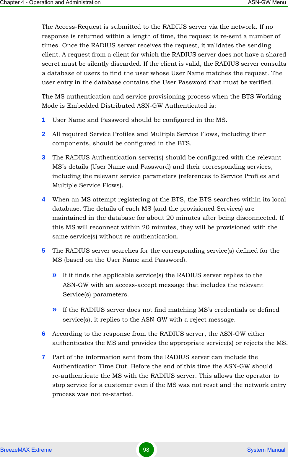 Chapter 4 - Operation and Administration ASN-GW MenuBreezeMAX Extreme 98  System ManualThe Access-Request is submitted to the RADIUS server via the network. If no response is returned within a length of time, the request is re-sent a number of times. Once the RADIUS server receives the request, it validates the sending client. A request from a client for which the RADIUS server does not have a shared secret must be silently discarded. If the client is valid, the RADIUS server consults a database of users to find the user whose User Name matches the request. The user entry in the database contains the User Password that must be verified.The MS authentication and service provisioning process when the BTS Working Mode is Embedded Distributed ASN-GW Authenticated is:1User Name and Password should be configured in the MS.2All required Service Profiles and Multiple Service Flows, including their components, should be configured in the BTS.3The RADIUS Authentication server(s) should be configured with the relevant MS’s details (User Name and Password) and their corresponding services, including the relevant service parameters (references to Service Profiles and Multiple Service Flows).4When an MS attempt registering at the BTS, the BTS searches within its local database. The details of each MS (and the provisioned Services) are maintained in the database for about 20 minutes after being disconnected. If this MS will reconnect within 20 minutes, they will be provisioned with the same service(s) without re-authentication.5The RADIUS server searches for the corresponding service(s) defined for the MS (based on the User Name and Password). »If it finds the applicable service(s) the RADIUS server replies to the ASN-GW with an access-accept message that includes the relevant Service(s) parameters.»If the RADIUS server does not find matching MS’s credentials or defined service(s), it replies to the ASN-GW with a reject message.6According to the response from the RADIUS server, the ASN-GW either authenticates the MS and provides the appropriate service(s) or rejects the MS.7Part of the information sent from the RADIUS server can include the Authentication Time Out. Before the end of this time the ASN-GW should re-authenticate the MS with the RADIUS server. This allows the operator to stop service for a customer even if the MS was not reset and the network entry process was not re-started.