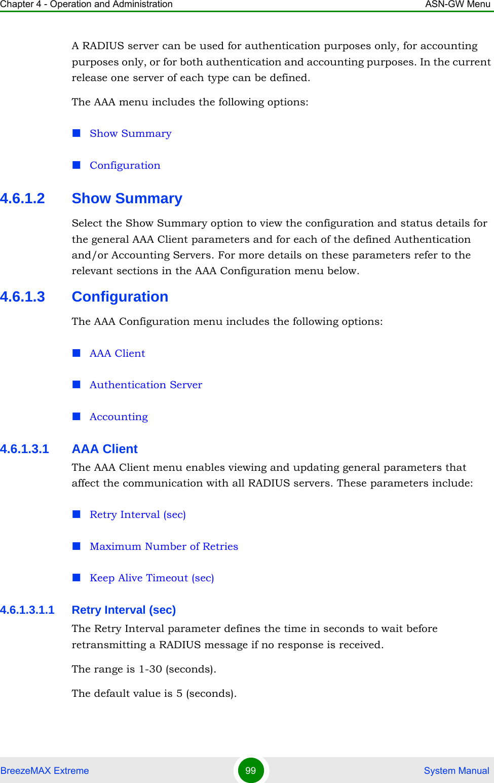 Chapter 4 - Operation and Administration ASN-GW MenuBreezeMAX Extreme 99  System ManualA RADIUS server can be used for authentication purposes only, for accounting purposes only, or for both authentication and accounting purposes. In the current release one server of each type can be defined.The AAA menu includes the following options:Show SummaryConfiguration4.6.1.2 Show SummarySelect the Show Summary option to view the configuration and status details for the general AAA Client parameters and for each of the defined Authentication and/or Accounting Servers. For more details on these parameters refer to the relevant sections in the AAA Configuration menu below.4.6.1.3 ConfigurationThe AAA Configuration menu includes the following options:AAA Client Authentication ServerAccounting4.6.1.3.1 AAA ClientThe AAA Client menu enables viewing and updating general parameters that affect the communication with all RADIUS servers. These parameters include:Retry Interval (sec)Maximum Number of RetriesKeep Alive Timeout (sec)4.6.1.3.1.1 Retry Interval (sec)The Retry Interval parameter defines the time in seconds to wait before retransmitting a RADIUS message if no response is received. The range is 1-30 (seconds).The default value is 5 (seconds).