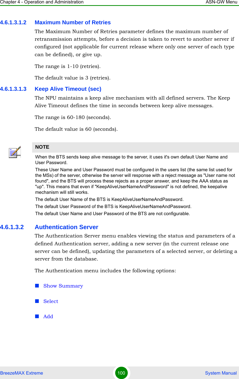 Chapter 4 - Operation and Administration ASN-GW MenuBreezeMAX Extreme 100  System Manual4.6.1.3.1.2 Maximum Number of RetriesThe Maximum Number of Retries parameter defines the maximum number of retransmission attempts, before a decision is taken to revert to another server if configured (not applicable for current release where only one server of each type can be defined), or give up.The range is 1-10 (retries).The default value is 3 (retries).4.6.1.3.1.3 Keep Alive Timeout (sec)The NPU maintains a keep alive mechanism with all defined servers. The Keep Alive Timeout defines the time in seconds between keep alive messages.The range is 60-180 (seconds).The default value is 60 (seconds).4.6.1.3.2 Authentication ServerThe Authentication Server menu enables viewing the status and parameters of a defined Authentication server, adding a new server (in the current release one server can be defined), updating the parameters of a selected server, or deleting a server from the database.The Authentication menu includes the following options:Show SummarySelectAddNOTEWhen the BTS sends keep alive message to the server, it uses it&apos;s own default User Name and User Password.These User Name and User Password must be configured in the users list (the same list used for the MSs) of the server, otherwise the server will response with a reject message as &quot;User name not found&quot;, and the BTS will process these rejects as a proper answer, and keep the AAA status as &quot;up&quot;. This means that even if &quot;KeepAliveUserNameAndPassword&quot; is not defined, the keepalive mechanism will still works.The default User Name of the BTS is KeepAliveUserNameAndPassword.The default User Password of the BTS is KeepAliveUserNameAndPassword.The default User Name and User Password of the BTS are not configurable.