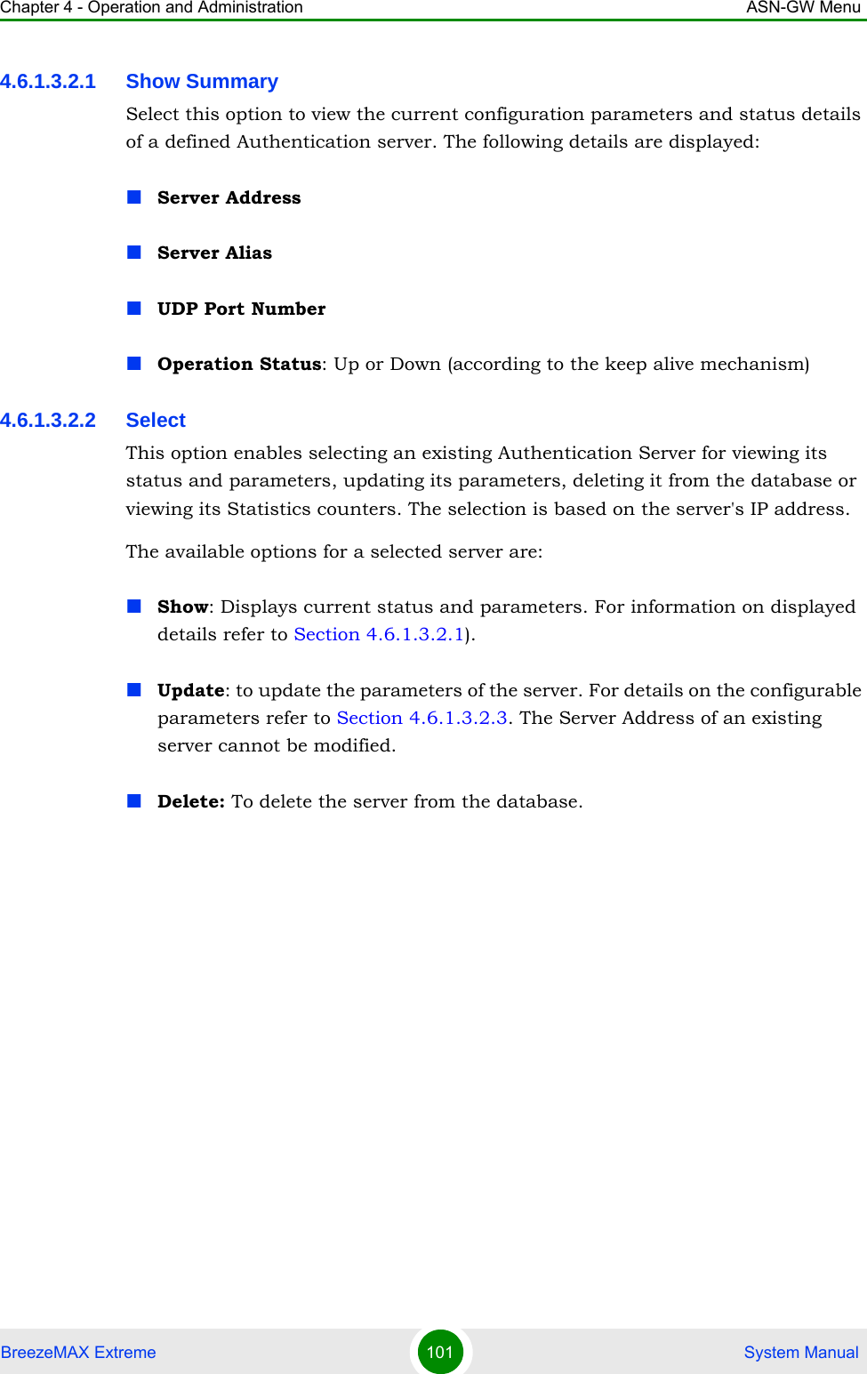 Chapter 4 - Operation and Administration ASN-GW MenuBreezeMAX Extreme 101  System Manual4.6.1.3.2.1 Show SummarySelect this option to view the current configuration parameters and status details of a defined Authentication server. The following details are displayed:Server AddressServer AliasUDP Port NumberOperation Status: Up or Down (according to the keep alive mechanism)4.6.1.3.2.2 SelectThis option enables selecting an existing Authentication Server for viewing its status and parameters, updating its parameters, deleting it from the database or viewing its Statistics counters. The selection is based on the server&apos;s IP address.The available options for a selected server are:Show: Displays current status and parameters. For information on displayed details refer to Section 4.6.1.3.2.1).Update: to update the parameters of the server. For details on the configurable parameters refer to Section 4.6.1.3.2.3. The Server Address of an existing server cannot be modified.Delete: To delete the server from the database.