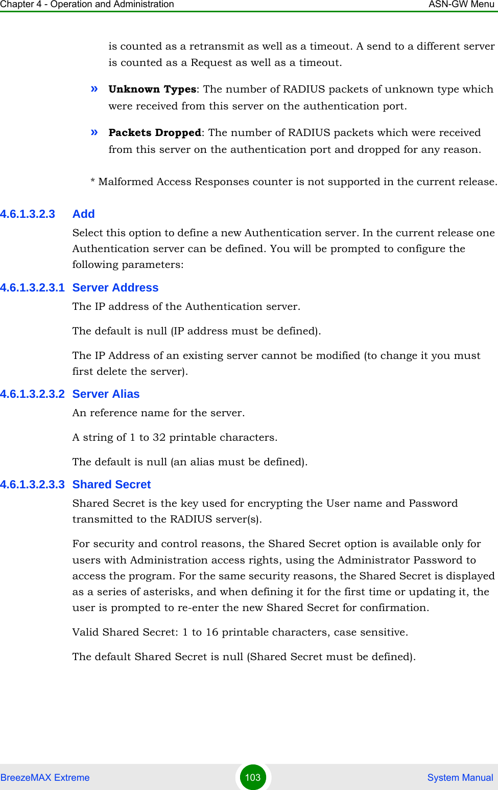 Chapter 4 - Operation and Administration ASN-GW MenuBreezeMAX Extreme 103  System Manualis counted as a retransmit as well as a timeout. A send to a different server is counted as a Request as well as a timeout.»Unknown Types: The number of RADIUS packets of unknown type which were received from this server on the authentication port.»Packets Dropped: The number of RADIUS packets which were received from this server on the authentication port and dropped for any reason.* Malformed Access Responses counter is not supported in the current release.4.6.1.3.2.3 AddSelect this option to define a new Authentication server. In the current release one Authentication server can be defined. You will be prompted to configure the following parameters:4.6.1.3.2.3.1 Server AddressThe IP address of the Authentication server.The default is null (IP address must be defined).The IP Address of an existing server cannot be modified (to change it you must first delete the server).4.6.1.3.2.3.2 Server AliasAn reference name for the server.A string of 1 to 32 printable characters.The default is null (an alias must be defined).4.6.1.3.2.3.3 Shared SecretShared Secret is the key used for encrypting the User name and Password transmitted to the RADIUS server(s). For security and control reasons, the Shared Secret option is available only for users with Administration access rights, using the Administrator Password to access the program. For the same security reasons, the Shared Secret is displayed as a series of asterisks, and when defining it for the first time or updating it, the user is prompted to re-enter the new Shared Secret for confirmation.Valid Shared Secret: 1 to 16 printable characters, case sensitive.The default Shared Secret is null (Shared Secret must be defined).