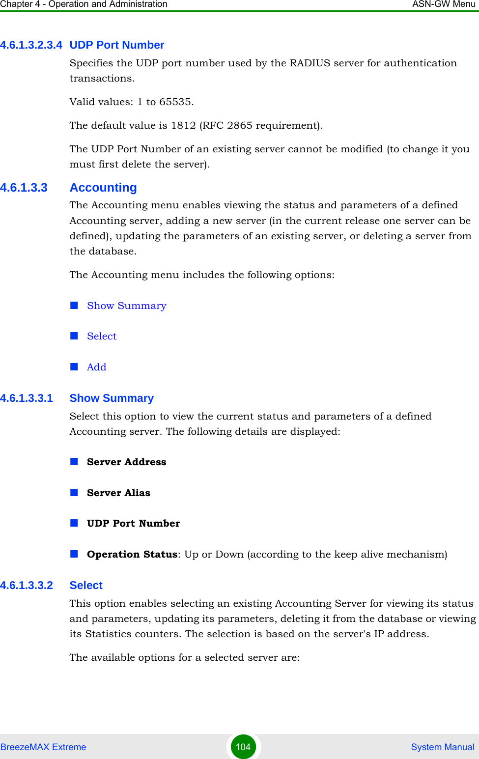 Chapter 4 - Operation and Administration ASN-GW MenuBreezeMAX Extreme 104  System Manual4.6.1.3.2.3.4 UDP Port NumberSpecifies the UDP port number used by the RADIUS server for authentication transactions.Valid values: 1 to 65535. The default value is 1812 (RFC 2865 requirement).The UDP Port Number of an existing server cannot be modified (to change it you must first delete the server).4.6.1.3.3 AccountingThe Accounting menu enables viewing the status and parameters of a defined Accounting server, adding a new server (in the current release one server can be defined), updating the parameters of an existing server, or deleting a server from the database.The Accounting menu includes the following options:Show SummarySelectAdd4.6.1.3.3.1 Show SummarySelect this option to view the current status and parameters of a defined Accounting server. The following details are displayed:Server AddressServer AliasUDP Port NumberOperation Status: Up or Down (according to the keep alive mechanism)4.6.1.3.3.2 SelectThis option enables selecting an existing Accounting Server for viewing its status and parameters, updating its parameters, deleting it from the database or viewing its Statistics counters. The selection is based on the server&apos;s IP address.The available options for a selected server are: