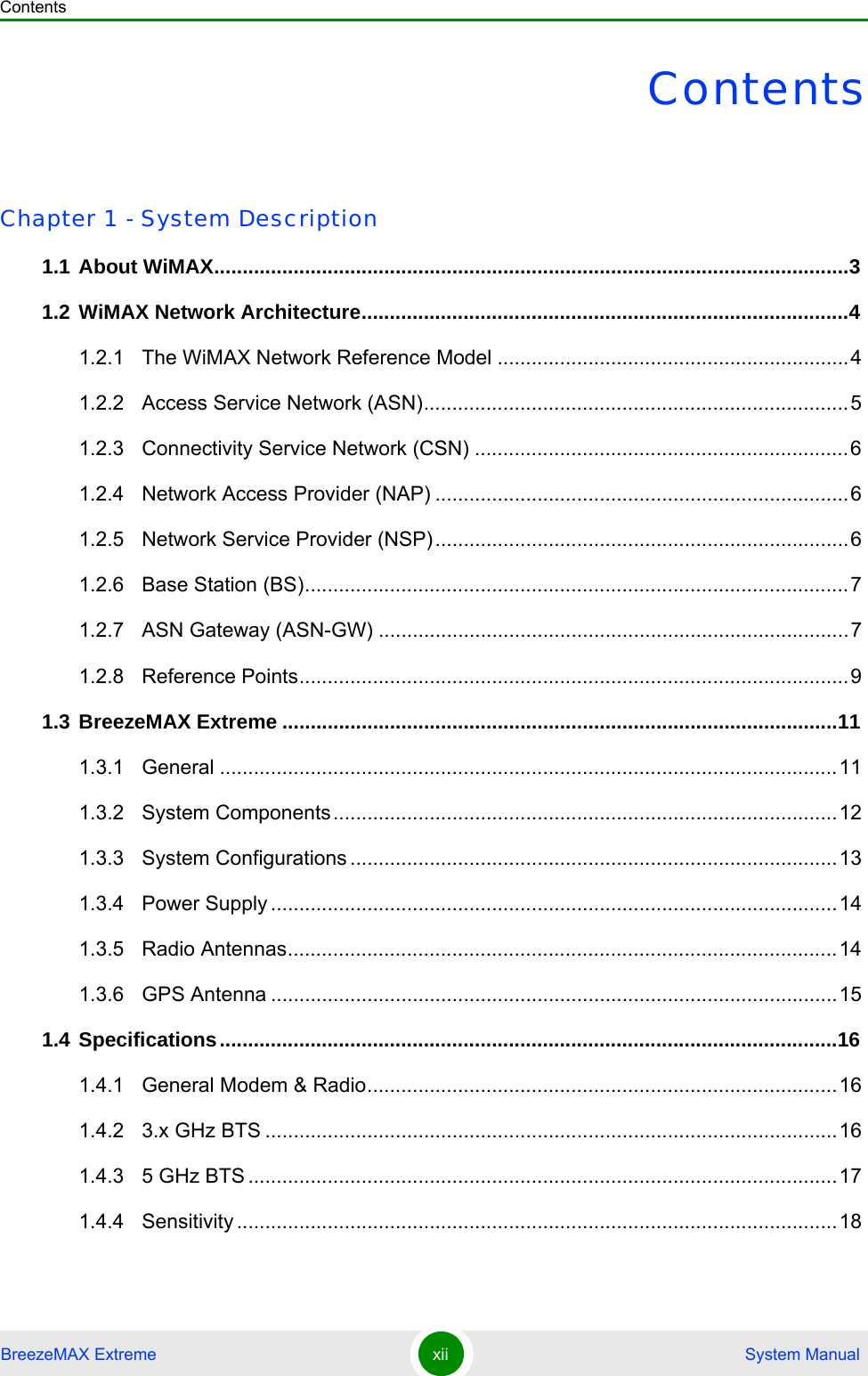 ContentsBreezeMAX Extreme xii  System ManualContentsChapter 1 - System Description1.1 About WiMAX................................................................................................................31.2 WiMAX Network Architecture......................................................................................41.2.1 The WiMAX Network Reference Model ..............................................................41.2.2 Access Service Network (ASN)...........................................................................51.2.3 Connectivity Service Network (CSN) ..................................................................61.2.4 Network Access Provider (NAP) .........................................................................61.2.5 Network Service Provider (NSP).........................................................................61.2.6 Base Station (BS)................................................................................................71.2.7 ASN Gateway (ASN-GW) ...................................................................................71.2.8 Reference Points.................................................................................................91.3 BreezeMAX Extreme ..................................................................................................111.3.1 General .............................................................................................................111.3.2 System Components.........................................................................................121.3.3 System Configurations ......................................................................................131.3.4 Power Supply ....................................................................................................141.3.5 Radio Antennas.................................................................................................141.3.6 GPS Antenna ....................................................................................................151.4 Specifications.............................................................................................................161.4.1 General Modem &amp; Radio...................................................................................161.4.2 3.x GHz BTS .....................................................................................................161.4.3 5 GHz BTS ........................................................................................................171.4.4 Sensitivity ..........................................................................................................18