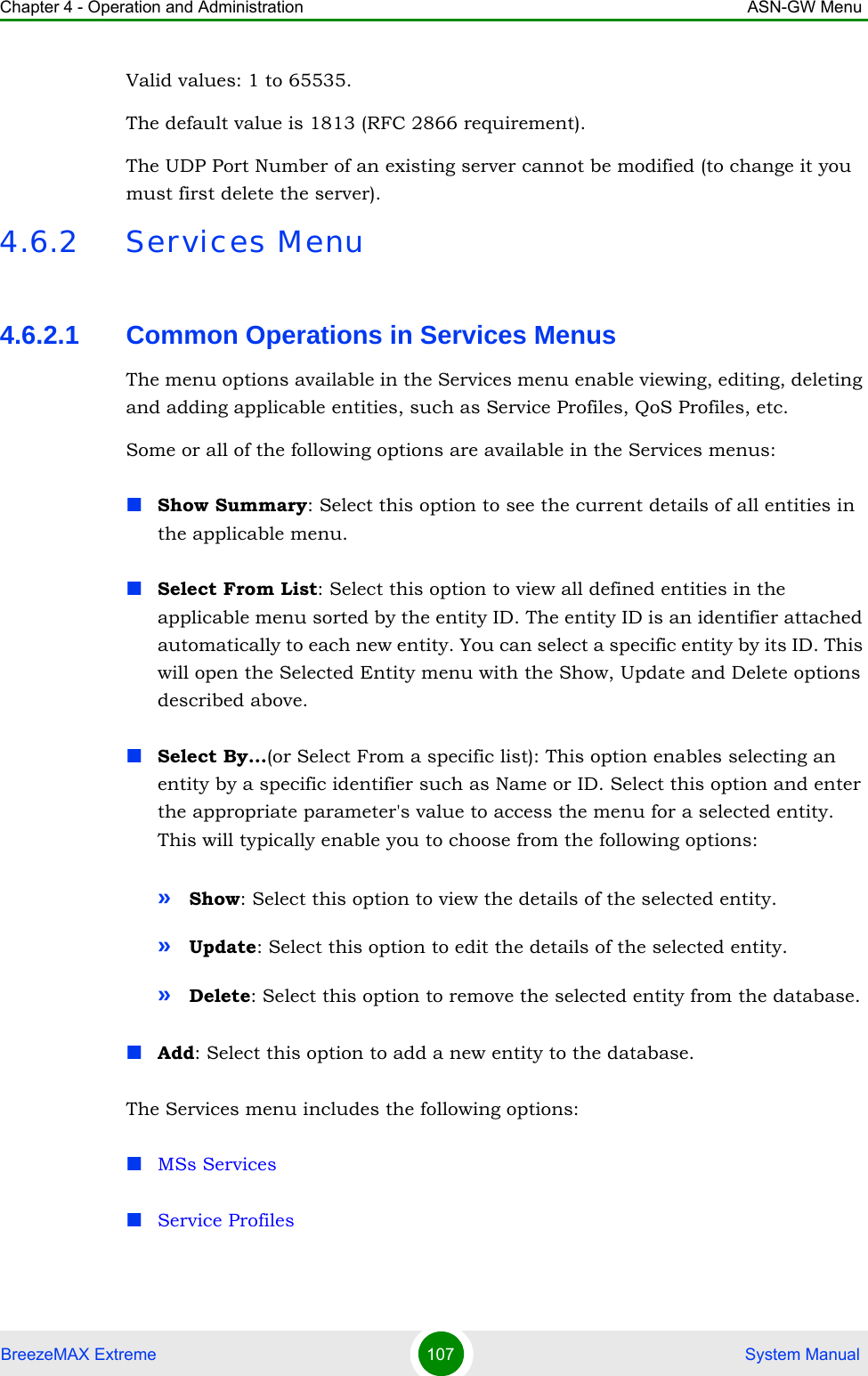 Chapter 4 - Operation and Administration ASN-GW MenuBreezeMAX Extreme 107  System ManualValid values: 1 to 65535. The default value is 1813 (RFC 2866 requirement).The UDP Port Number of an existing server cannot be modified (to change it you must first delete the server).4.6.2 Services Menu4.6.2.1 Common Operations in Services MenusThe menu options available in the Services menu enable viewing, editing, deleting and adding applicable entities, such as Service Profiles, QoS Profiles, etc.Some or all of the following options are available in the Services menus:Show Summary: Select this option to see the current details of all entities in the applicable menu.Select From List: Select this option to view all defined entities in the applicable menu sorted by the entity ID. The entity ID is an identifier attached automatically to each new entity. You can select a specific entity by its ID. This will open the Selected Entity menu with the Show, Update and Delete options described above.Select By...(or Select From a specific list): This option enables selecting an entity by a specific identifier such as Name or ID. Select this option and enter the appropriate parameter&apos;s value to access the menu for a selected entity. This will typically enable you to choose from the following options:»Show: Select this option to view the details of the selected entity.»Update: Select this option to edit the details of the selected entity.»Delete: Select this option to remove the selected entity from the database.Add: Select this option to add a new entity to the database.The Services menu includes the following options:MSs ServicesService Profiles