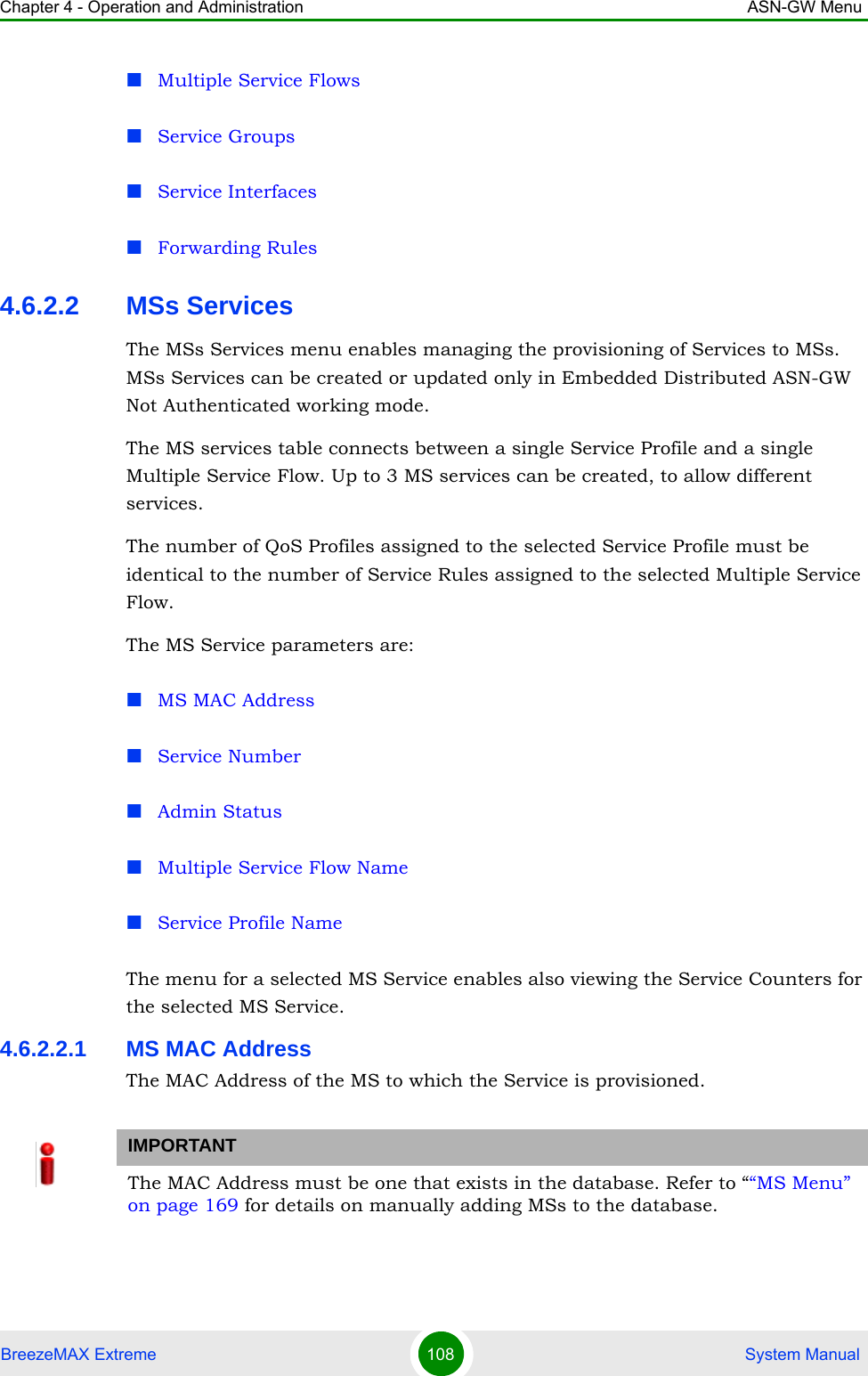 Chapter 4 - Operation and Administration ASN-GW MenuBreezeMAX Extreme 108  System ManualMultiple Service FlowsService GroupsService InterfacesForwarding Rules4.6.2.2 MSs ServicesThe MSs Services menu enables managing the provisioning of Services to MSs. MSs Services can be created or updated only in Embedded Distributed ASN-GW Not Authenticated working mode.The MS services table connects between a single Service Profile and a single Multiple Service Flow. Up to 3 MS services can be created, to allow different services.The number of QoS Profiles assigned to the selected Service Profile must be identical to the number of Service Rules assigned to the selected Multiple Service Flow.The MS Service parameters are:MS MAC AddressService NumberAdmin StatusMultiple Service Flow NameService Profile NameThe menu for a selected MS Service enables also viewing the Service Counters for the selected MS Service.4.6.2.2.1 MS MAC AddressThe MAC Address of the MS to which the Service is provisioned. IMPORTANTThe MAC Address must be one that exists in the database. Refer to ““MS Menu” on page 169 for details on manually adding MSs to the database. 