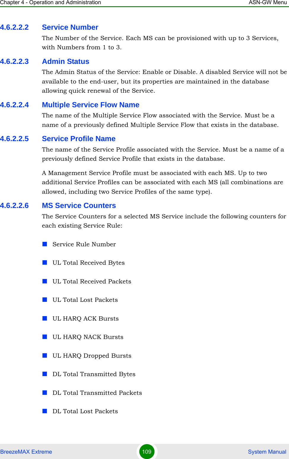 Chapter 4 - Operation and Administration ASN-GW MenuBreezeMAX Extreme 109  System Manual4.6.2.2.2 Service NumberThe Number of the Service. Each MS can be provisioned with up to 3 Services, with Numbers from 1 to 3.4.6.2.2.3 Admin StatusThe Admin Status of the Service: Enable or Disable. A disabled Service will not be available to the end-user, but its properties are maintained in the database allowing quick renewal of the Service.4.6.2.2.4 Multiple Service Flow NameThe name of the Multiple Service Flow associated with the Service. Must be a name of a previously defined Multiple Service Flow that exists in the database.4.6.2.2.5 Service Profile NameThe name of the Service Profile associated with the Service. Must be a name of a previously defined Service Profile that exists in the database.A Management Service Profile must be associated with each MS. Up to two additional Service Profiles can be associated with each MS (all combinations are allowed, including two Service Profiles of the same type).4.6.2.2.6 MS Service CountersThe Service Counters for a selected MS Service include the following counters for each existing Service Rule:Service Rule NumberUL Total Received BytesUL Total Received PacketsUL Total Lost PacketsUL HARQ ACK BurstsUL HARQ NACK BurstsUL HARQ Dropped BurstsDL Total Transmitted BytesDL Total Transmitted PacketsDL Total Lost Packets