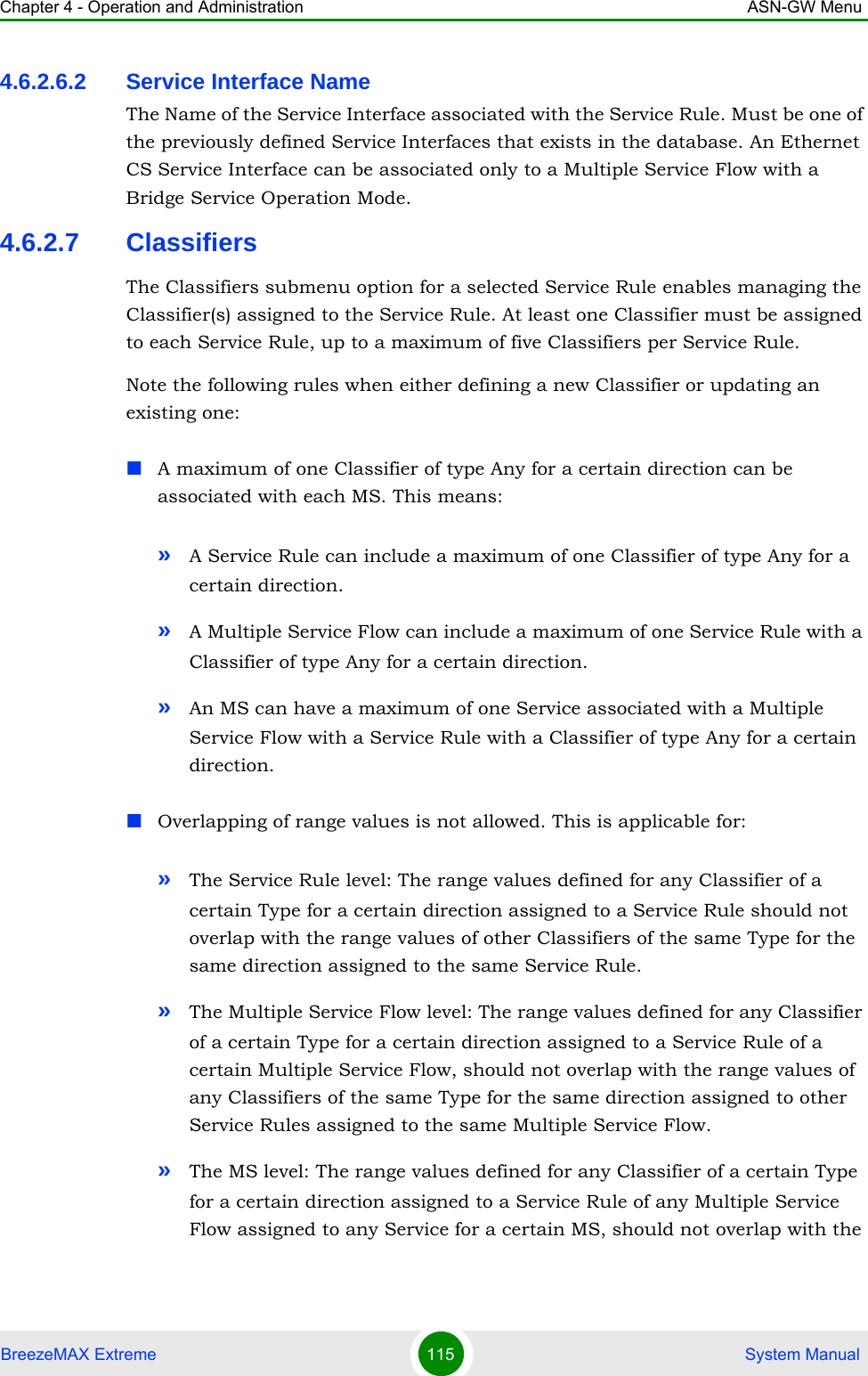 Chapter 4 - Operation and Administration ASN-GW MenuBreezeMAX Extreme 115  System Manual4.6.2.6.2 Service Interface NameThe Name of the Service Interface associated with the Service Rule. Must be one of the previously defined Service Interfaces that exists in the database. An Ethernet CS Service Interface can be associated only to a Multiple Service Flow with a Bridge Service Operation Mode.4.6.2.7 ClassifiersThe Classifiers submenu option for a selected Service Rule enables managing the Classifier(s) assigned to the Service Rule. At least one Classifier must be assigned to each Service Rule, up to a maximum of five Classifiers per Service Rule.Note the following rules when either defining a new Classifier or updating an existing one:A maximum of one Classifier of type Any for a certain direction can be associated with each MS. This means:»A Service Rule can include a maximum of one Classifier of type Any for a certain direction.»A Multiple Service Flow can include a maximum of one Service Rule with a Classifier of type Any for a certain direction.»An MS can have a maximum of one Service associated with a Multiple Service Flow with a Service Rule with a Classifier of type Any for a certain direction.Overlapping of range values is not allowed. This is applicable for:»The Service Rule level: The range values defined for any Classifier of a certain Type for a certain direction assigned to a Service Rule should not overlap with the range values of other Classifiers of the same Type for the same direction assigned to the same Service Rule.»The Multiple Service Flow level: The range values defined for any Classifier of a certain Type for a certain direction assigned to a Service Rule of a certain Multiple Service Flow, should not overlap with the range values of any Classifiers of the same Type for the same direction assigned to other Service Rules assigned to the same Multiple Service Flow. »The MS level: The range values defined for any Classifier of a certain Type for a certain direction assigned to a Service Rule of any Multiple Service Flow assigned to any Service for a certain MS, should not overlap with the 