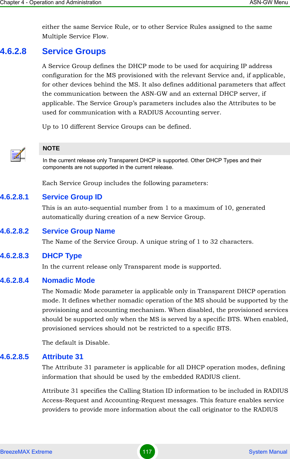 Chapter 4 - Operation and Administration ASN-GW MenuBreezeMAX Extreme 117  System Manualeither the same Service Rule, or to other Service Rules assigned to the same Multiple Service Flow. 4.6.2.8 Service GroupsA Service Group defines the DHCP mode to be used for acquiring IP address configuration for the MS provisioned with the relevant Service and, if applicable, for other devices behind the MS. It also defines additional parameters that affect the communication between the ASN-GW and an external DHCP server, if applicable. The Service Group’s parameters includes also the Attributes to be used for communication with a RADIUS Accounting server.Up to 10 different Service Groups can be defined.Each Service Group includes the following parameters:4.6.2.8.1 Service Group IDThis is an auto-sequential number from 1 to a maximum of 10, generated automatically during creation of a new Service Group.4.6.2.8.2 Service Group NameThe Name of the Service Group. A unique string of 1 to 32 characters.4.6.2.8.3 DHCP TypeIn the current release only Transparent mode is supported.4.6.2.8.4 Nomadic ModeThe Nomadic Mode parameter ia applicable only in Transparent DHCP operation mode. It defines whether nomadic operation of the MS should be supported by the provisioning and accounting mechanism. When disabled, the provisioned services should be supported only when the MS is served by a specific BTS. When enabled, provisioned services should not be restricted to a specific BTS.The default is Disable.4.6.2.8.5 Attribute 31The Attribute 31 parameter is applicable for all DHCP operation modes, defining information that should be used by the embedded RADIUS client. Attribute 31 specifies the Calling Station ID information to be included in RADIUS Access-Request and Accounting-Request messages. This feature enables service providers to provide more information about the call originator to the RADIUS NOTEIn the current release only Transparent DHCP is supported. Other DHCP Types and their components are not supported in the current release.