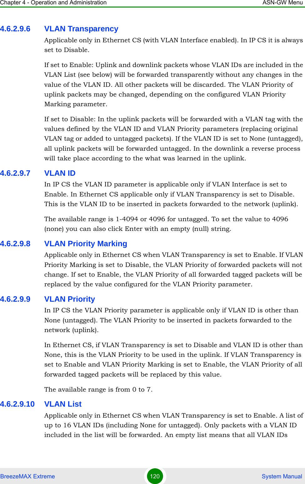 Chapter 4 - Operation and Administration ASN-GW MenuBreezeMAX Extreme 120  System Manual4.6.2.9.6 VLAN TransparencyApplicable only in Ethernet CS (with VLAN Interface enabled). In IP CS it is always set to Disable.If set to Enable: Uplink and downlink packets whose VLAN IDs are included in the VLAN List (see below) will be forwarded transparently without any changes in the value of the VLAN ID. All other packets will be discarded. The VLAN Priority of uplink packets may be changed, depending on the configured VLAN Priority Marking parameter.If set to Disable: In the uplink packets will be forwarded with a VLAN tag with the values defined by the VLAN ID and VLAN Priority parameters (replacing original VLAN tag or added to untagged packets). If the VLAN ID is set to None (untagged), all uplink packets will be forwarded untagged. In the downlink a reverse process will take place according to the what was learned in the uplink.4.6.2.9.7 VLAN IDIn IP CS the VLAN ID parameter is applicable only if VLAN Interface is set to Enable. In Ethernet CS applicable only if VLAN Transparency is set to Disable. This is the VLAN ID to be inserted in packets forwarded to the network (uplink).The available range is 1-4094 or 4096 for untagged. To set the value to 4096 (none) you can also click Enter with an empty (null) string.4.6.2.9.8 VLAN Priority MarkingApplicable only in Ethernet CS when VLAN Transparency is set to Enable. If VLAN Priority Marking is set to Disable, the VLAN Priority of forwarded packets will not change. If set to Enable, the VLAN Priority of all forwarded tagged packets will be replaced by the value configured for the VLAN Priority parameter.4.6.2.9.9 VLAN PriorityIn IP CS the VLAN Priority parameter is applicable only if VLAN ID is other than None (untagged). The VLAN Priority to be inserted in packets forwarded to the network (uplink).In Ethernet CS, if VLAN Transparency is set to Disable and VLAN ID is other than None, this is the VLAN Priority to be used in the uplink. If VLAN Transparency is set to Enable and VLAN Priority Marking is set to Enable, the VLAN Priority of all forwarded tagged packets will be replaced by this value.The available range is from 0 to 7.4.6.2.9.10 VLAN ListApplicable only in Ethernet CS when VLAN Transparency is set to Enable. A list of up to 16 VLAN IDs (including None for untagged). Only packets with a VLAN ID included in the list will be forwarded. An empty list means that all VLAN IDs 