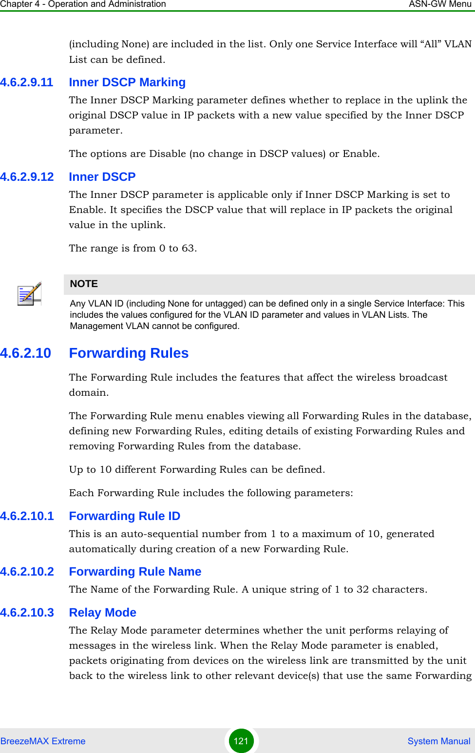 Chapter 4 - Operation and Administration ASN-GW MenuBreezeMAX Extreme 121  System Manual(including None) are included in the list. Only one Service Interface will “All” VLAN List can be defined.4.6.2.9.11 Inner DSCP MarkingThe Inner DSCP Marking parameter defines whether to replace in the uplink the original DSCP value in IP packets with a new value specified by the Inner DSCP parameter.The options are Disable (no change in DSCP values) or Enable.4.6.2.9.12 Inner DSCPThe Inner DSCP parameter is applicable only if Inner DSCP Marking is set to Enable. It specifies the DSCP value that will replace in IP packets the original value in the uplink.The range is from 0 to 63.4.6.2.10 Forwarding RulesThe Forwarding Rule includes the features that affect the wireless broadcast domain. The Forwarding Rule menu enables viewing all Forwarding Rules in the database, defining new Forwarding Rules, editing details of existing Forwarding Rules and removing Forwarding Rules from the database.Up to 10 different Forwarding Rules can be defined.Each Forwarding Rule includes the following parameters:4.6.2.10.1 Forwarding Rule IDThis is an auto-sequential number from 1 to a maximum of 10, generated automatically during creation of a new Forwarding Rule.4.6.2.10.2 Forwarding Rule NameThe Name of the Forwarding Rule. A unique string of 1 to 32 characters.4.6.2.10.3 Relay ModeThe Relay Mode parameter determines whether the unit performs relaying of messages in the wireless link. When the Relay Mode parameter is enabled, packets originating from devices on the wireless link are transmitted by the unit back to the wireless link to other relevant device(s) that use the same Forwarding NOTEAny VLAN ID (including None for untagged) can be defined only in a single Service Interface: This includes the values configured for the VLAN ID parameter and values in VLAN Lists. The Management VLAN cannot be configured.