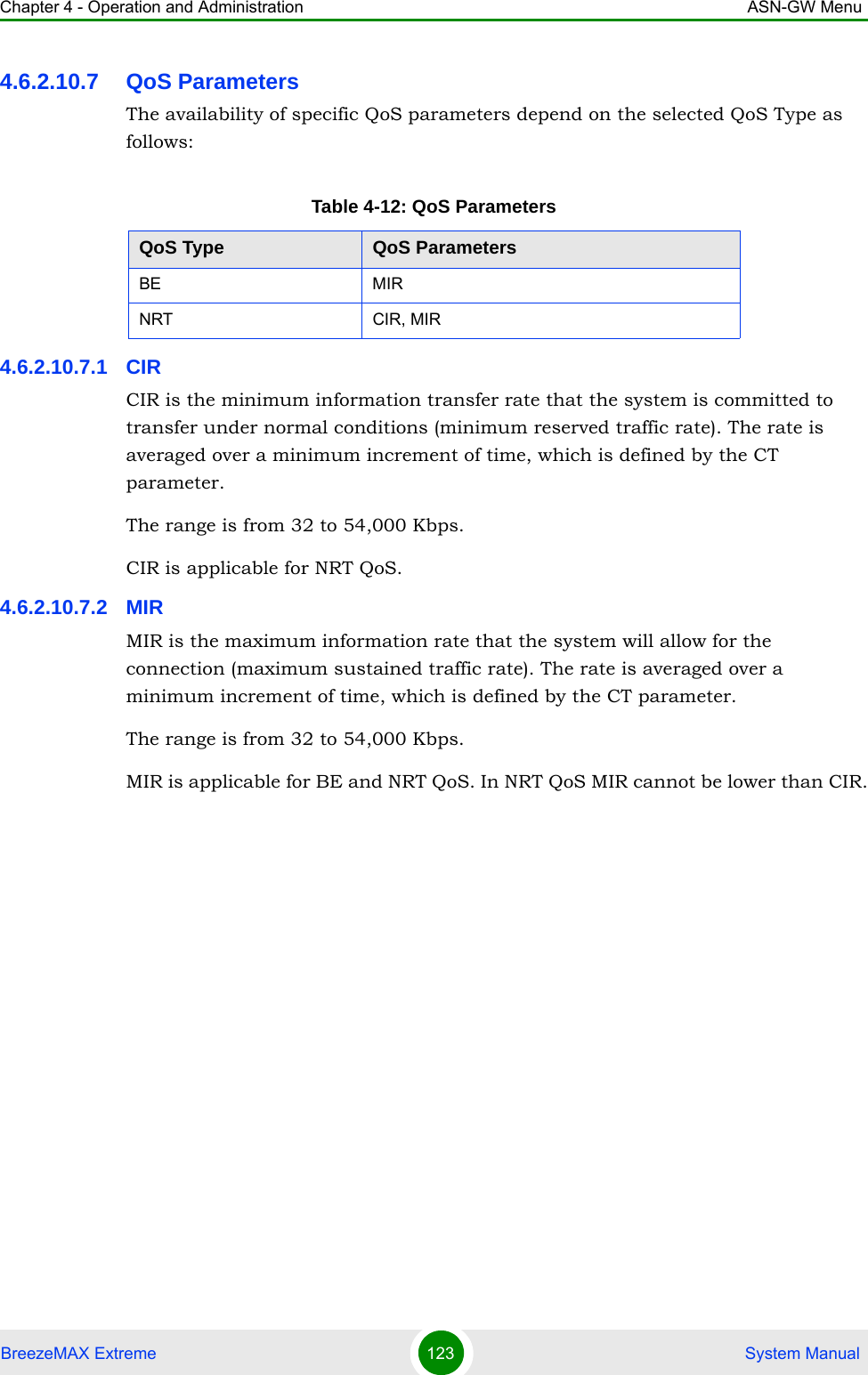 Chapter 4 - Operation and Administration ASN-GW MenuBreezeMAX Extreme 123  System Manual4.6.2.10.7 QoS ParametersThe availability of specific QoS parameters depend on the selected QoS Type as follows:4.6.2.10.7.1 CIRCIR is the minimum information transfer rate that the system is committed to transfer under normal conditions (minimum reserved traffic rate). The rate is averaged over a minimum increment of time, which is defined by the CT parameter.The range is from 32 to 54,000 Kbps.CIR is applicable for NRT QoS.4.6.2.10.7.2 MIRMIR is the maximum information rate that the system will allow for the connection (maximum sustained traffic rate). The rate is averaged over a minimum increment of time, which is defined by the CT parameter.The range is from 32 to 54,000 Kbps.MIR is applicable for BE and NRT QoS. In NRT QoS MIR cannot be lower than CIR.Table 4-12: QoS ParametersQoS Type QoS ParametersBE MIRNRT CIR, MIR