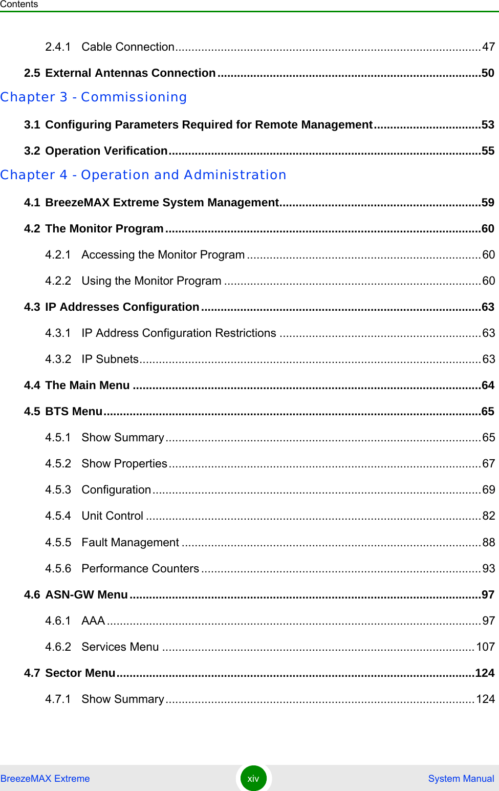 ContentsBreezeMAX Extreme xiv  System Manual2.4.1 Cable Connection..............................................................................................472.5 External Antennas Connection.................................................................................50Chapter 3 - Commissioning3.1 Configuring Parameters Required for Remote Management.................................533.2 Operation Verification................................................................................................55Chapter 4 - Operation and Administration4.1 BreezeMAX Extreme System Management..............................................................594.2 The Monitor Program.................................................................................................604.2.1 Accessing the Monitor Program ........................................................................604.2.2 Using the Monitor Program ...............................................................................604.3 IP Addresses Configuration......................................................................................634.3.1 IP Address Configuration Restrictions ..............................................................634.3.2 IP Subnets.........................................................................................................634.4 The Main Menu ...........................................................................................................644.5 BTS Menu....................................................................................................................654.5.1 Show Summary.................................................................................................654.5.2 Show Properties................................................................................................674.5.3 Configuration.....................................................................................................694.5.4 Unit Control .......................................................................................................824.5.5 Fault Management ............................................................................................884.5.6 Performance Counters ......................................................................................934.6 ASN-GW Menu............................................................................................................974.6.1 AAA ...................................................................................................................974.6.2 Services Menu ................................................................................................1074.7 Sector Menu..............................................................................................................1244.7.1 Show Summary...............................................................................................124