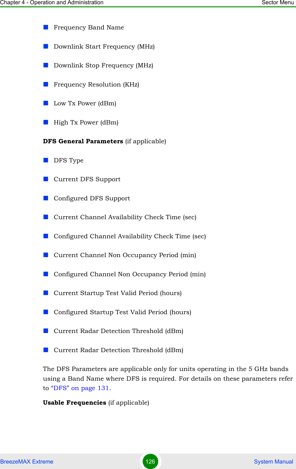 Chapter 4 - Operation and Administration Sector MenuBreezeMAX Extreme 126  System ManualFrequency Band NameDownlink Start Frequency (MHz)Downlink Stop Frequency (MHz)Frequency Resolution (KHz)Low Tx Power (dBm)High Tx Power (dBm)DFS General Parameters (if applicable)DFS TypeCurrent DFS SupportConfigured DFS SupportCurrent Channel Availability Check Time (sec)Configured Channel Availability Check Time (sec)Current Channel Non Occupancy Period (min)Configured Channel Non Occupancy Period (min)Current Startup Test Valid Period (hours)Configured Startup Test Valid Period (hours)Current Radar Detection Threshold (dBm)Current Radar Detection Threshold (dBm)The DFS Parameters are applicable only for units operating in the 5 GHz bands using a Band Name where DFS is required. For details on these parameters refer to “DFS” on page 131.Usable Frequencies (if applicable)