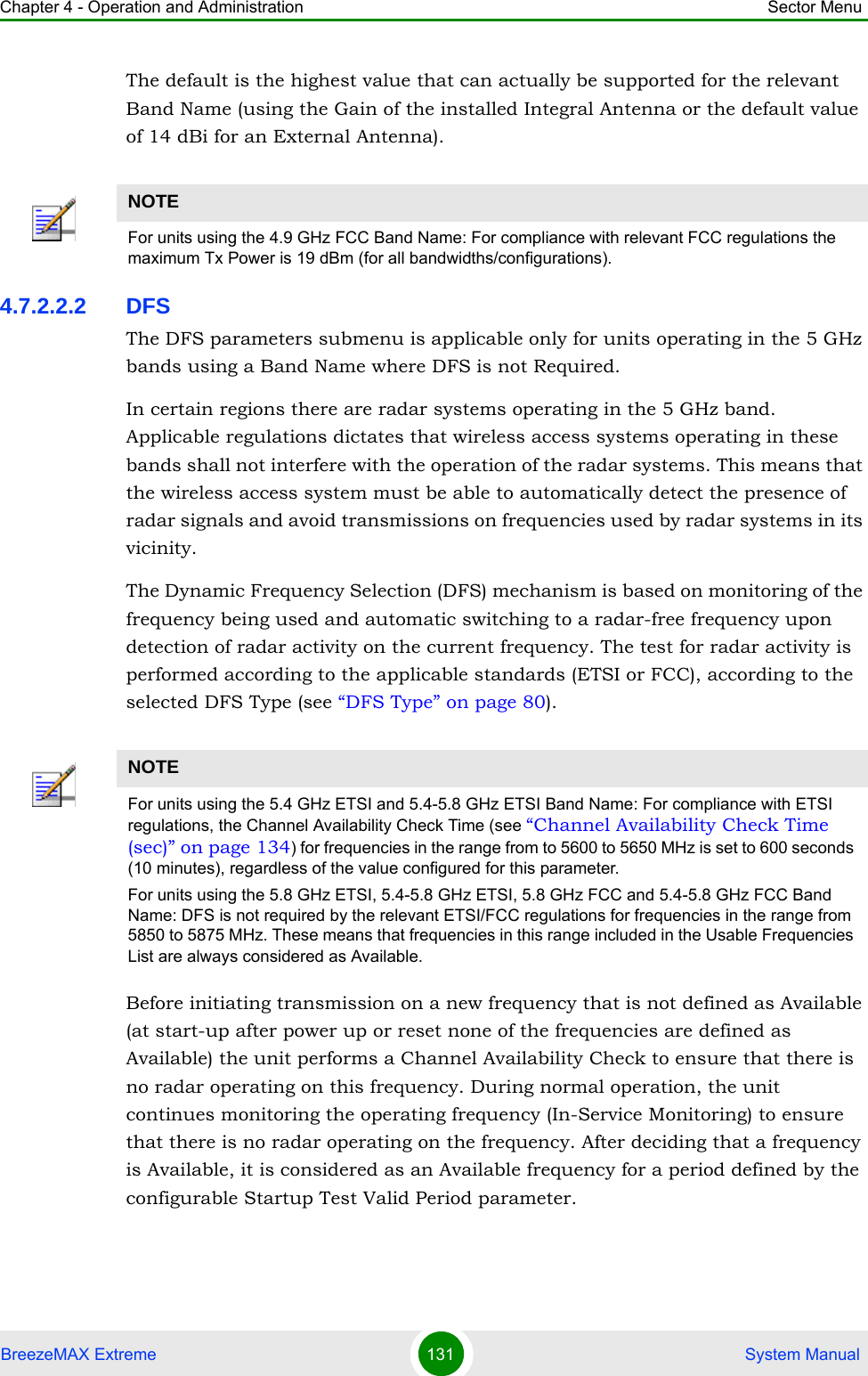 Chapter 4 - Operation and Administration Sector MenuBreezeMAX Extreme 131  System ManualThe default is the highest value that can actually be supported for the relevant Band Name (using the Gain of the installed Integral Antenna or the default value of 14 dBi for an External Antenna).4.7.2.2.2 DFSThe DFS parameters submenu is applicable only for units operating in the 5 GHz bands using a Band Name where DFS is not Required.In certain regions there are radar systems operating in the 5 GHz band. Applicable regulations dictates that wireless access systems operating in these bands shall not interfere with the operation of the radar systems. This means that the wireless access system must be able to automatically detect the presence of radar signals and avoid transmissions on frequencies used by radar systems in its vicinity.The Dynamic Frequency Selection (DFS) mechanism is based on monitoring of the frequency being used and automatic switching to a radar-free frequency upon detection of radar activity on the current frequency. The test for radar activity is performed according to the applicable standards (ETSI or FCC), according to the selected DFS Type (see “DFS Type” on page 80).Before initiating transmission on a new frequency that is not defined as Available (at start-up after power up or reset none of the frequencies are defined as Available) the unit performs a Channel Availability Check to ensure that there is no radar operating on this frequency. During normal operation, the unit continues monitoring the operating frequency (In-Service Monitoring) to ensure that there is no radar operating on the frequency. After deciding that a frequency is Available, it is considered as an Available frequency for a period defined by the configurable Startup Test Valid Period parameter.NOTEFor units using the 4.9 GHz FCC Band Name: For compliance with relevant FCC regulations the maximum Tx Power is 19 dBm (for all bandwidths/configurations).NOTEFor units using the 5.4 GHz ETSI and 5.4-5.8 GHz ETSI Band Name: For compliance with ETSI regulations, the Channel Availability Check Time (see “Channel Availability Check Time (sec)” on page 134) for frequencies in the range from to 5600 to 5650 MHz is set to 600 seconds (10 minutes), regardless of the value configured for this parameter.For units using the 5.8 GHz ETSI, 5.4-5.8 GHz ETSI, 5.8 GHz FCC and 5.4-5.8 GHz FCC Band Name: DFS is not required by the relevant ETSI/FCC regulations for frequencies in the range from 5850 to 5875 MHz. These means that frequencies in this range included in the Usable Frequencies List are always considered as Available.