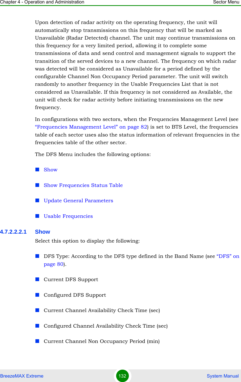Chapter 4 - Operation and Administration Sector MenuBreezeMAX Extreme 132  System ManualUpon detection of radar activity on the operating frequency, the unit will automatically stop transmissions on this frequency that will be marked as Unavailable (Radar Detected) channel. The unit may continue transmissions on this frequency for a very limited period, allowing it to complete some transmissions of data and send control and management signals to support the transition of the served devices to a new channel. The frequency on which radar was detected will be considered as Unavailable for a period defined by the configurable Channel Non Occupancy Period parameter. The unit will switch randomly to another frequency in the Usable Frequencies List that is not considered as Unavailable. If this frequency is not considered as Available, the unit will check for radar activity before initiating transmissions on the new frequency. In configurations with two sectors, when the Frequencies Management Level (see “Frequencies Management Level” on page 82) is set to BTS Level, the frequencies table of each sector uses also the status information of relevant frequencies in the frequencies table of the other sector.The DFS Menu includes the following options:ShowShow Frequencies Status TableUpdate General ParametersUsable Frequencies4.7.2.2.2.1 Show Select this option to display the following:DFS Type: According to the DFS type defined in the Band Name (see “DFS” on page 80).Current DFS SupportConfigured DFS SupportCurrent Channel Availability Check Time (sec)Configured Channel Availability Check Time (sec)Current Channel Non Occupancy Period (min)
