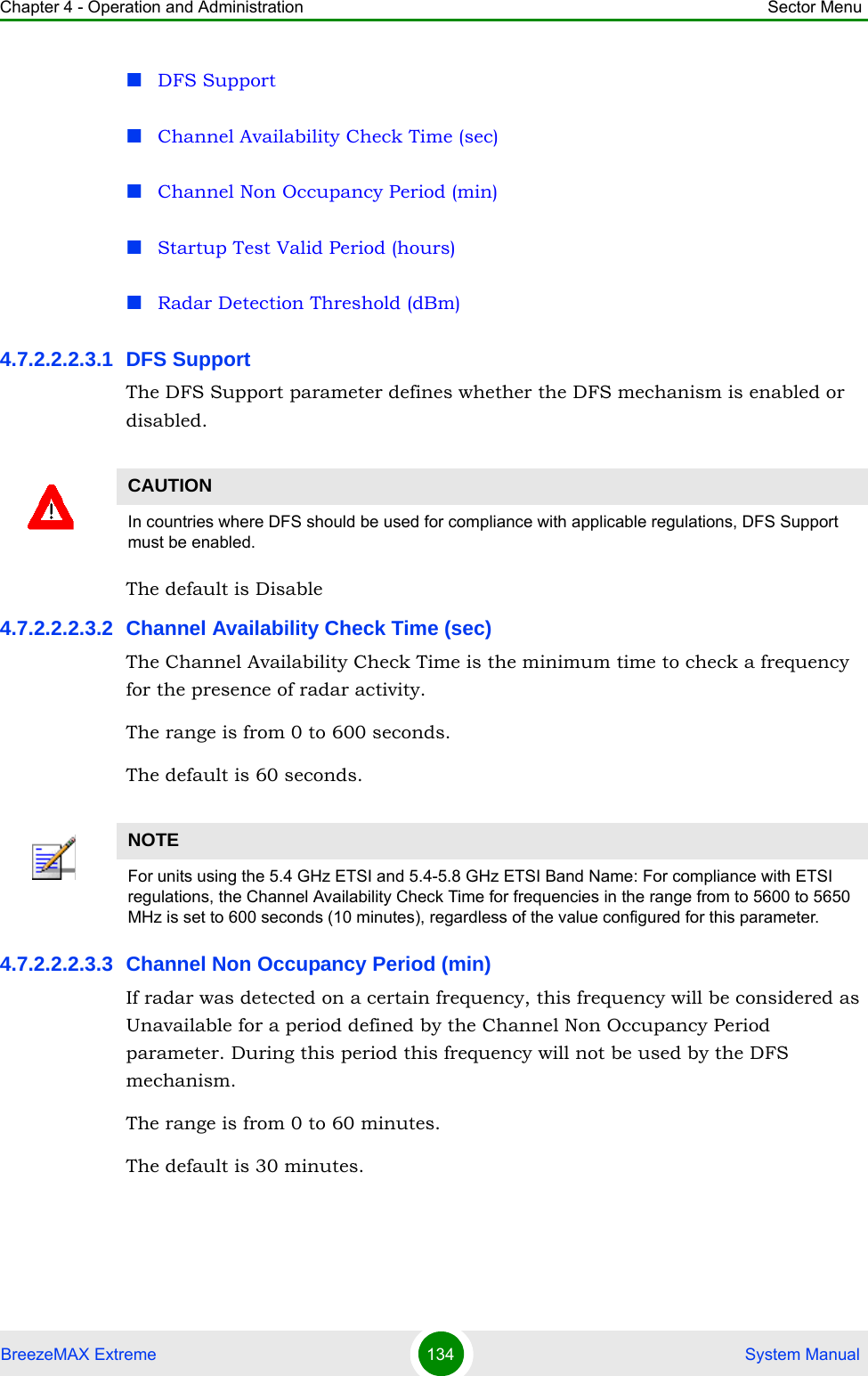 Chapter 4 - Operation and Administration Sector MenuBreezeMAX Extreme 134  System ManualDFS SupportChannel Availability Check Time (sec)Channel Non Occupancy Period (min)Startup Test Valid Period (hours)Radar Detection Threshold (dBm)4.7.2.2.2.3.1 DFS SupportThe DFS Support parameter defines whether the DFS mechanism is enabled or disabled. The default is Disable4.7.2.2.2.3.2 Channel Availability Check Time (sec)The Channel Availability Check Time is the minimum time to check a frequency for the presence of radar activity.The range is from 0 to 600 seconds.The default is 60 seconds.4.7.2.2.2.3.3 Channel Non Occupancy Period (min)If radar was detected on a certain frequency, this frequency will be considered as Unavailable for a period defined by the Channel Non Occupancy Period parameter. During this period this frequency will not be used by the DFS mechanism.The range is from 0 to 60 minutes.The default is 30 minutes.CAUTIONIn countries where DFS should be used for compliance with applicable regulations, DFS Support must be enabled.NOTEFor units using the 5.4 GHz ETSI and 5.4-5.8 GHz ETSI Band Name: For compliance with ETSI regulations, the Channel Availability Check Time for frequencies in the range from to 5600 to 5650 MHz is set to 600 seconds (10 minutes), regardless of the value configured for this parameter.