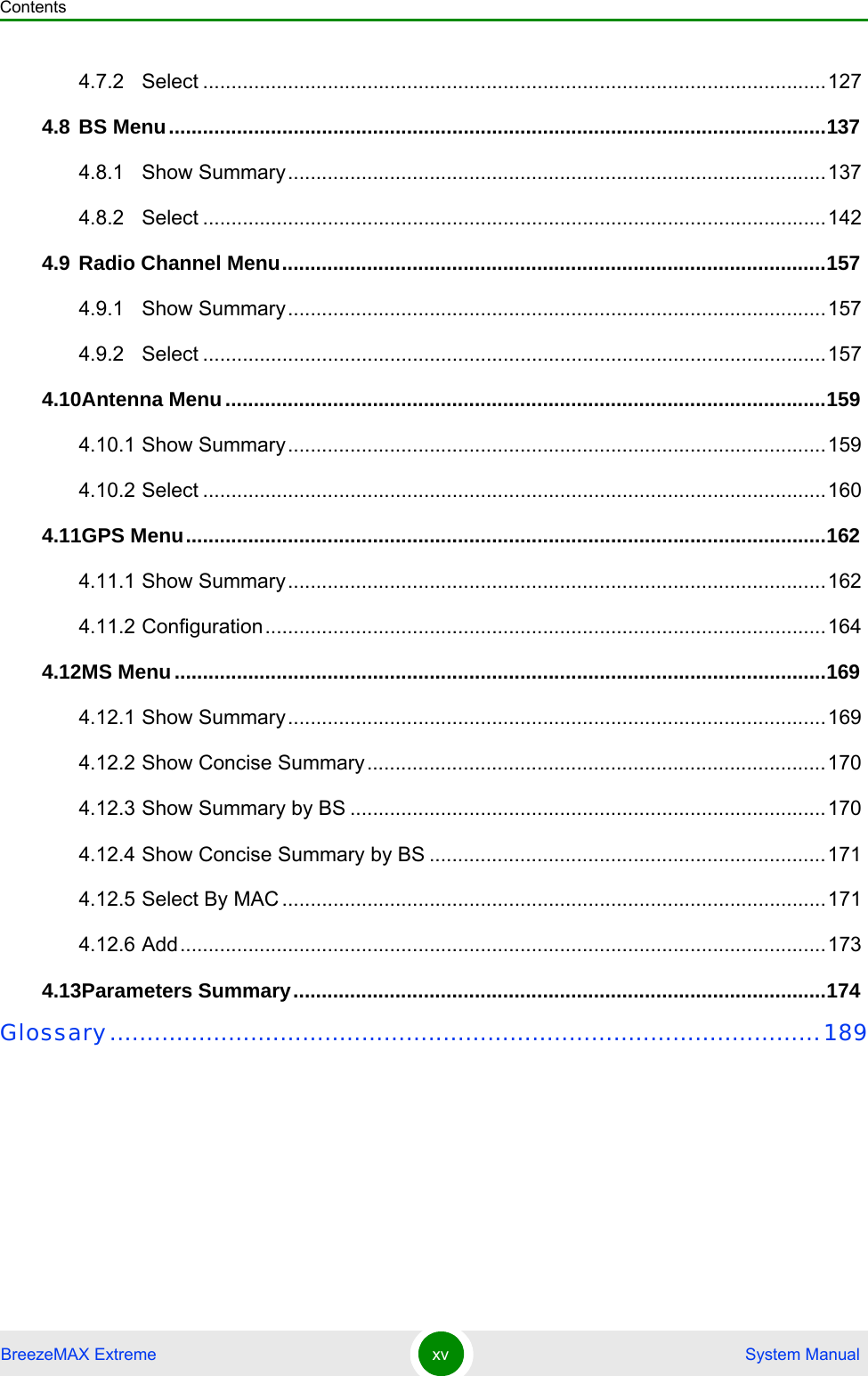 ContentsBreezeMAX Extreme xv  System Manual4.7.2 Select ..............................................................................................................1274.8 BS Menu....................................................................................................................1374.8.1 Show Summary...............................................................................................1374.8.2 Select ..............................................................................................................1424.9 Radio Channel Menu................................................................................................1574.9.1 Show Summary...............................................................................................1574.9.2 Select ..............................................................................................................1574.10Antenna Menu..........................................................................................................1594.10.1 Show Summary...............................................................................................1594.10.2 Select ..............................................................................................................1604.11GPS Menu.................................................................................................................1624.11.1 Show Summary...............................................................................................1624.11.2 Configuration...................................................................................................1644.12MS Menu...................................................................................................................1694.12.1 Show Summary...............................................................................................1694.12.2 Show Concise Summary.................................................................................1704.12.3 Show Summary by BS ....................................................................................1704.12.4 Show Concise Summary by BS ......................................................................1714.12.5 Select By MAC ................................................................................................1714.12.6 Add..................................................................................................................1734.13Parameters Summary..............................................................................................174Glossary................................................................................................189