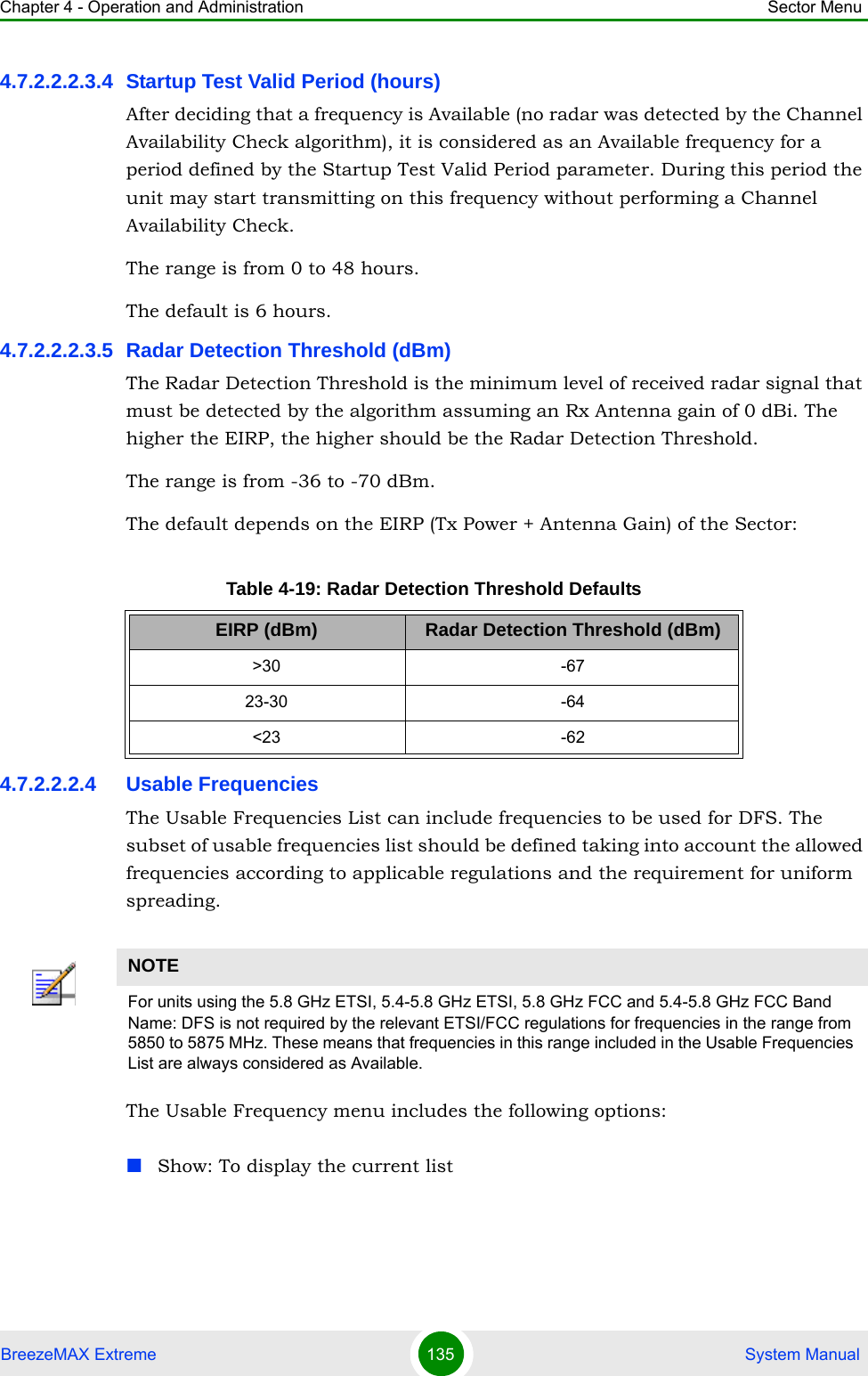 Chapter 4 - Operation and Administration Sector MenuBreezeMAX Extreme 135  System Manual4.7.2.2.2.3.4 Startup Test Valid Period (hours)After deciding that a frequency is Available (no radar was detected by the Channel Availability Check algorithm), it is considered as an Available frequency for a period defined by the Startup Test Valid Period parameter. During this period the unit may start transmitting on this frequency without performing a Channel Availability Check.The range is from 0 to 48 hours.The default is 6 hours.4.7.2.2.2.3.5 Radar Detection Threshold (dBm)The Radar Detection Threshold is the minimum level of received radar signal that must be detected by the algorithm assuming an Rx Antenna gain of 0 dBi. The higher the EIRP, the higher should be the Radar Detection Threshold.The range is from -36 to -70 dBm.The default depends on the EIRP (Tx Power + Antenna Gain) of the Sector:4.7.2.2.2.4 Usable FrequenciesThe Usable Frequencies List can include frequencies to be used for DFS. The subset of usable frequencies list should be defined taking into account the allowed frequencies according to applicable regulations and the requirement for uniform spreading.The Usable Frequency menu includes the following options:Show: To display the current listTable 4-19: Radar Detection Threshold DefaultsEIRP (dBm) Radar Detection Threshold (dBm)&gt;30 -6723-30 -64&lt;23 -62NOTEFor units using the 5.8 GHz ETSI, 5.4-5.8 GHz ETSI, 5.8 GHz FCC and 5.4-5.8 GHz FCC Band Name: DFS is not required by the relevant ETSI/FCC regulations for frequencies in the range from 5850 to 5875 MHz. These means that frequencies in this range included in the Usable Frequencies List are always considered as Available.