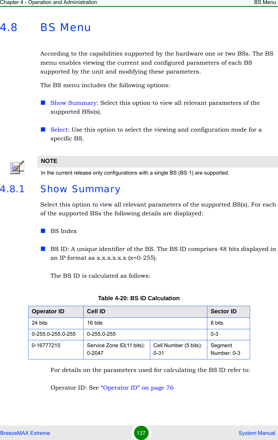 Chapter 4 - Operation and Administration BS MenuBreezeMAX Extreme 137  System Manual4.8 BS MenuAccording to the capabilities supported by the hardware one or two BSs. The BS menu enables viewing the current and configured parameters of each BS supported by the unit and modifying these parameters.The BS menu includes the following options:Show Summary: Select this option to view all relevant parameters of the supported BSs(s).Select: Use this option to select the viewing and configuration mode for a specific BS.4.8.1 Show SummarySelect this option to view all relevant parameters of the supported BS(s). For each of the supported BSs the following details are displayed:BS IndexBS ID: A unique identifier of the BS. The BS ID comprises 48 bits displayed in an IP format as x.x.x.x.x.x (x=0-255).The BS ID is calculated as follows:For details on the parameters used for calculating the BS ID refer to:Operator ID: See “Operator ID” on page 76NOTEIn the current release only configurations with a single BS (BS 1) are supported.Table 4-20: BS ID CalculationOperator ID Cell ID Sector ID24 bits 16 bits 8 bits0-255.0-255.0-255 0-255.0-255 0-30-16777215 Service Zone ID(11 bits): 0-2047Cell Number (5 bits): 0-31Segment Number: 0-3