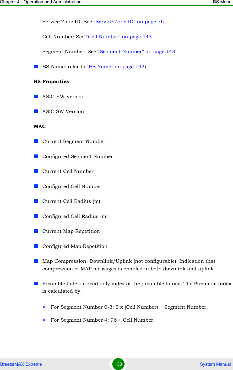 Chapter 4 - Operation and Administration BS MenuBreezeMAX Extreme 138  System ManualService Zone ID: See “Service Zone ID” on page 76Cell Number: See “Cell Number” on page 143Segment Number: See “Segment Number” on page 143BS Name (refer to “BS Name” on page 143)BS PropertiesASIC HW VersionASIC SW VersionMACCurrent Segment NumberConfigured Segment NumberCurrent Cell NumberConfigured Cell NumberCurrent Cell Radius (m)Configured Cell Radius (m)Current Map RepetitionConfigured Map RepetitionMap Compression: Downlink/Uplink (not configurable). Indication that compression of MAP messages is enabled in both downlink and uplink.Preamble Index: a read only index of the preamble to use. The Preamble Index is calculated by:»For Segment Number 0-3: 3 x (Cell Number) + Segment Number.»For Segment Number 4: 96 + Cell Number.