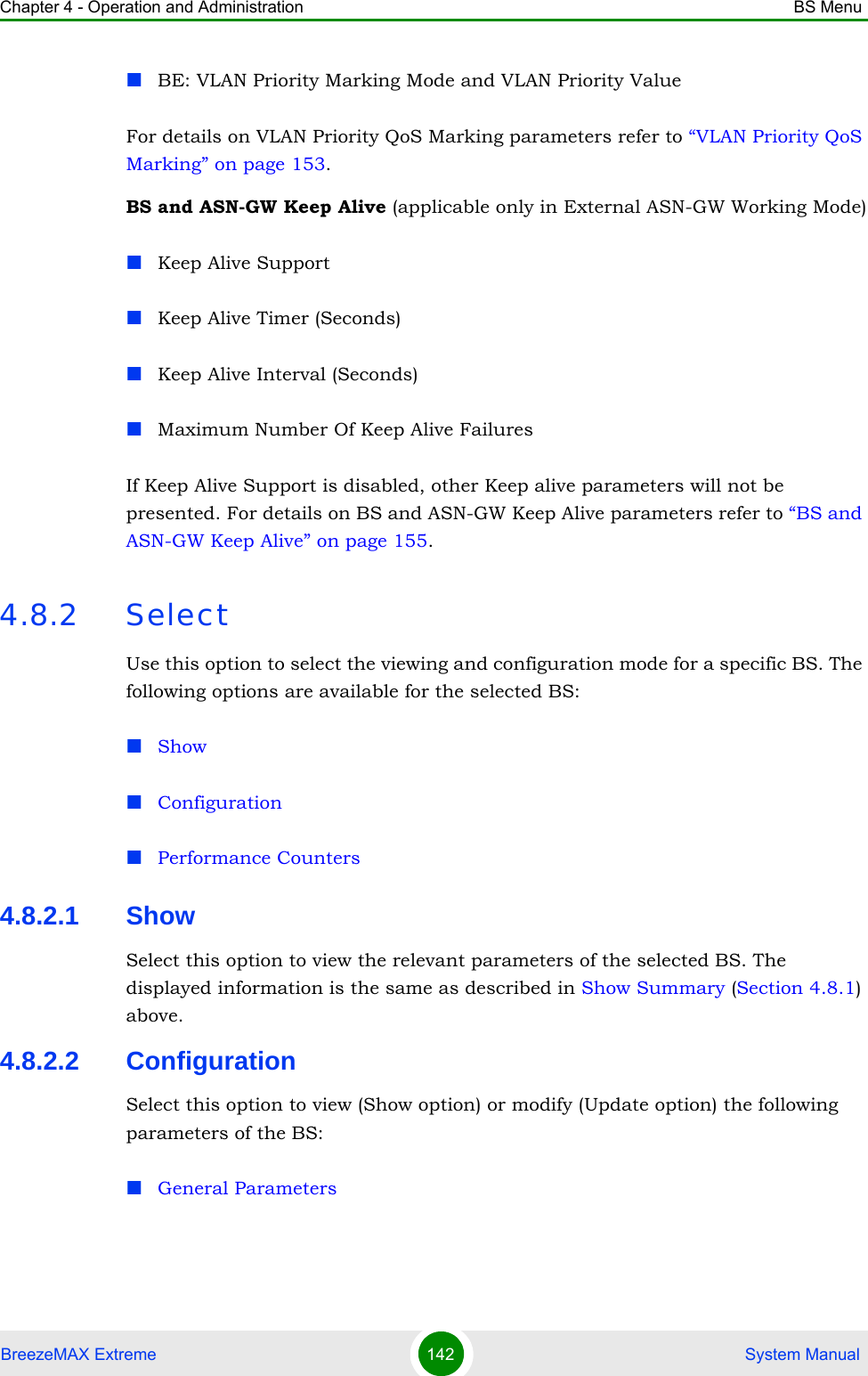 Chapter 4 - Operation and Administration BS MenuBreezeMAX Extreme 142  System ManualBE: VLAN Priority Marking Mode and VLAN Priority ValueFor details on VLAN Priority QoS Marking parameters refer to “VLAN Priority QoS Marking” on page 153.BS and ASN-GW Keep Alive (applicable only in External ASN-GW Working Mode)Keep Alive SupportKeep Alive Timer (Seconds)Keep Alive Interval (Seconds)Maximum Number Of Keep Alive FailuresIf Keep Alive Support is disabled, other Keep alive parameters will not be presented. For details on BS and ASN-GW Keep Alive parameters refer to “BS and ASN-GW Keep Alive” on page 155.4.8.2 SelectUse this option to select the viewing and configuration mode for a specific BS. The following options are available for the selected BS:ShowConfigurationPerformance Counters4.8.2.1 ShowSelect this option to view the relevant parameters of the selected BS. The displayed information is the same as described in Show Summary (Section 4.8.1) above.4.8.2.2 ConfigurationSelect this option to view (Show option) or modify (Update option) the following parameters of the BS:General Parameters