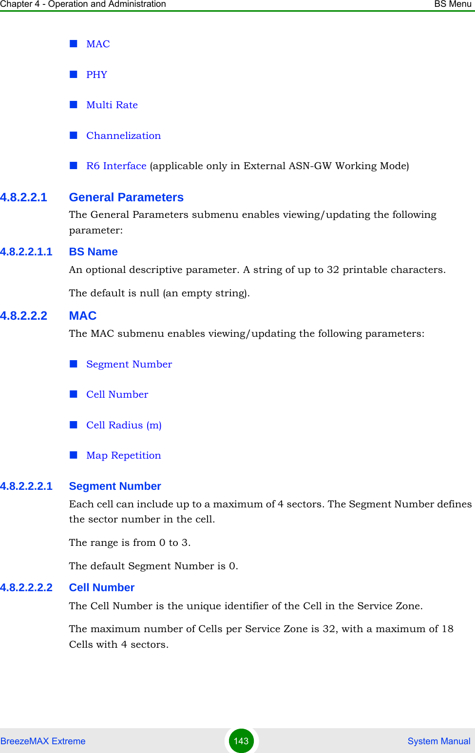 Chapter 4 - Operation and Administration BS MenuBreezeMAX Extreme 143  System ManualMACPHYMulti RateChannelizationR6 Interface (applicable only in External ASN-GW Working Mode)4.8.2.2.1 General ParametersThe General Parameters submenu enables viewing/updating the following parameter:4.8.2.2.1.1 BS NameAn optional descriptive parameter. A string of up to 32 printable characters.The default is null (an empty string).4.8.2.2.2 MACThe MAC submenu enables viewing/updating the following parameters:Segment NumberCell NumberCell Radius (m)Map Repetition4.8.2.2.2.1 Segment NumberEach cell can include up to a maximum of 4 sectors. The Segment Number defines the sector number in the cell.The range is from 0 to 3.The default Segment Number is 0.4.8.2.2.2.2 Cell NumberThe Cell Number is the unique identifier of the Cell in the Service Zone. The maximum number of Cells per Service Zone is 32, with a maximum of 18 Cells with 4 sectors. 