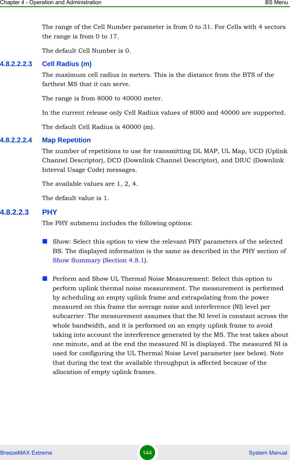 Chapter 4 - Operation and Administration BS MenuBreezeMAX Extreme 144  System ManualThe range of the Cell Number parameter is from 0 to 31. For Cells with 4 sectors the range is from 0 to 17.The default Cell Number is 0.4.8.2.2.2.3 Cell Radius (m)The maximum cell radius in meters. This is the distance from the BTS of the farthest MS that it can serve.The range is from 8000 to 40000 meter.In the current release only Cell Radius values of 8000 and 40000 are supported.The default Cell Radius is 40000 (m).4.8.2.2.2.4 Map RepetitionThe number of repetitions to use for transmitting DL MAP, UL Map, UCD (Uplink Channel Descriptor), DCD (Downlink Channel Descriptor), and DIUC (Downlink Interval Usage Code) messages.The available values are 1, 2, 4.The default value is 1.4.8.2.2.3 PHYThe PHY submenu includes the following options:Show: Select this option to view the relevant PHY parameters of the selected BS. The displayed information is the same as described in the PHY section of Show Summary (Section 4.8.1).Perform and Show UL Thermal Noise Measurement: Select this option to perform uplink thermal noise measurement. The measurement is performed by scheduling an empty uplink frame and extrapolating from the power measured on this frame the average noise and interference (NI) level per subcarrier. The measurement assumes that the NI level is constant across the whole bandwidth, and it is performed on an empty uplink frame to avoid taking into account the interference generated by the MS. The test takes about one minute, and at the end the measured NI is displayed. The measured NI is used for configuring the UL Thermal Noise Level parameter (see below). Note that during the test the available throughput is affected because of the allocation of empty uplink frames.