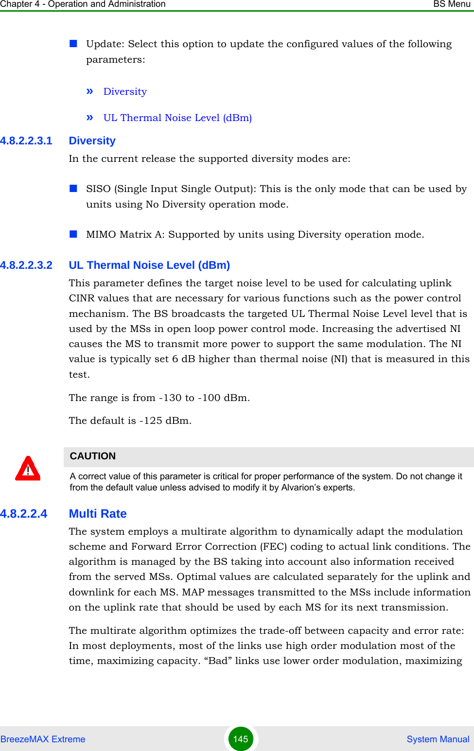 Chapter 4 - Operation and Administration BS MenuBreezeMAX Extreme 145  System ManualUpdate: Select this option to update the configured values of the following parameters:»Diversity»UL Thermal Noise Level (dBm)4.8.2.2.3.1 DiversityIn the current release the supported diversity modes are:SISO (Single Input Single Output): This is the only mode that can be used by units using No Diversity operation mode.MIMO Matrix A: Supported by units using Diversity operation mode.4.8.2.2.3.2 UL Thermal Noise Level (dBm)This parameter defines the target noise level to be used for calculating uplink CINR values that are necessary for various functions such as the power control mechanism. The BS broadcasts the targeted UL Thermal Noise Level level that is used by the MSs in open loop power control mode. Increasing the advertised NI causes the MS to transmit more power to support the same modulation. The NI value is typically set 6 dB higher than thermal noise (NI) that is measured in this test.The range is from -130 to -100 dBm.The default is -125 dBm.4.8.2.2.4 Multi RateThe system employs a multirate algorithm to dynamically adapt the modulation scheme and Forward Error Correction (FEC) coding to actual link conditions. The algorithm is managed by the BS taking into account also information received from the served MSs. Optimal values are calculated separately for the uplink and downlink for each MS. MAP messages transmitted to the MSs include information on the uplink rate that should be used by each MS for its next transmission.The multirate algorithm optimizes the trade-off between capacity and error rate: In most deployments, most of the links use high order modulation most of the time, maximizing capacity. “Bad” links use lower order modulation, maximizing CAUTIONA correct value of this parameter is critical for proper performance of the system. Do not change it from the default value unless advised to modify it by Alvarion’s experts.