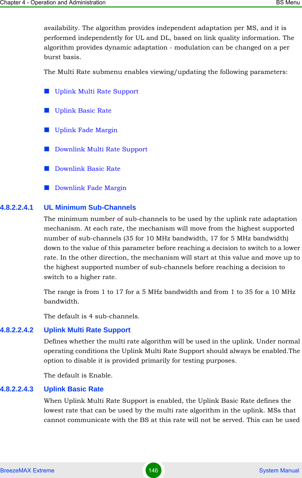 Chapter 4 - Operation and Administration BS MenuBreezeMAX Extreme 146  System Manualavailability. The algorithm provides independent adaptation per MS, and it is performed independently for UL and DL, based on link quality information. The algorithm provides dynamic adaptation - modulation can be changed on a per burst basis. The Multi Rate submenu enables viewing/updating the following parameters:Uplink Multi Rate SupportUplink Basic RateUplink Fade MarginDownlink Multi Rate SupportDownlink Basic RateDownlink Fade Margin4.8.2.2.4.1 UL Minimum Sub-ChannelsThe minimum number of sub-channels to be used by the uplink rate adaptation mechanism. At each rate, the mechanism will move from the highest supported number of sub-channels (35 for 10 MHz bandwidth, 17 for 5 MHz bandwidth) down to the value of this parameter before reaching a decision to switch to a lower rate. In the other direction, the mechanism will start at this value and move up to the highest supported number of sub-channels before reaching a decision to switch to a higher rate.The range is from 1 to 17 for a 5 MHz bandwidth and from 1 to 35 for a 10 MHz bandwidth.The default is 4 sub-channels.4.8.2.2.4.2 Uplink Multi Rate SupportDefines whether the multi rate algorithm will be used in the uplink. Under normal operating conditions the Uplink Multi Rate Support should always be enabled.The option to disable it is provided primarily for testing purposes.The default is Enable. 4.8.2.2.4.3 Uplink Basic RateWhen Uplink Multi Rate Support is enabled, the Uplink Basic Rate defines the lowest rate that can be used by the multi rate algorithm in the uplink. MSs that cannot communicate with the BS at this rate will not be served. This can be used 