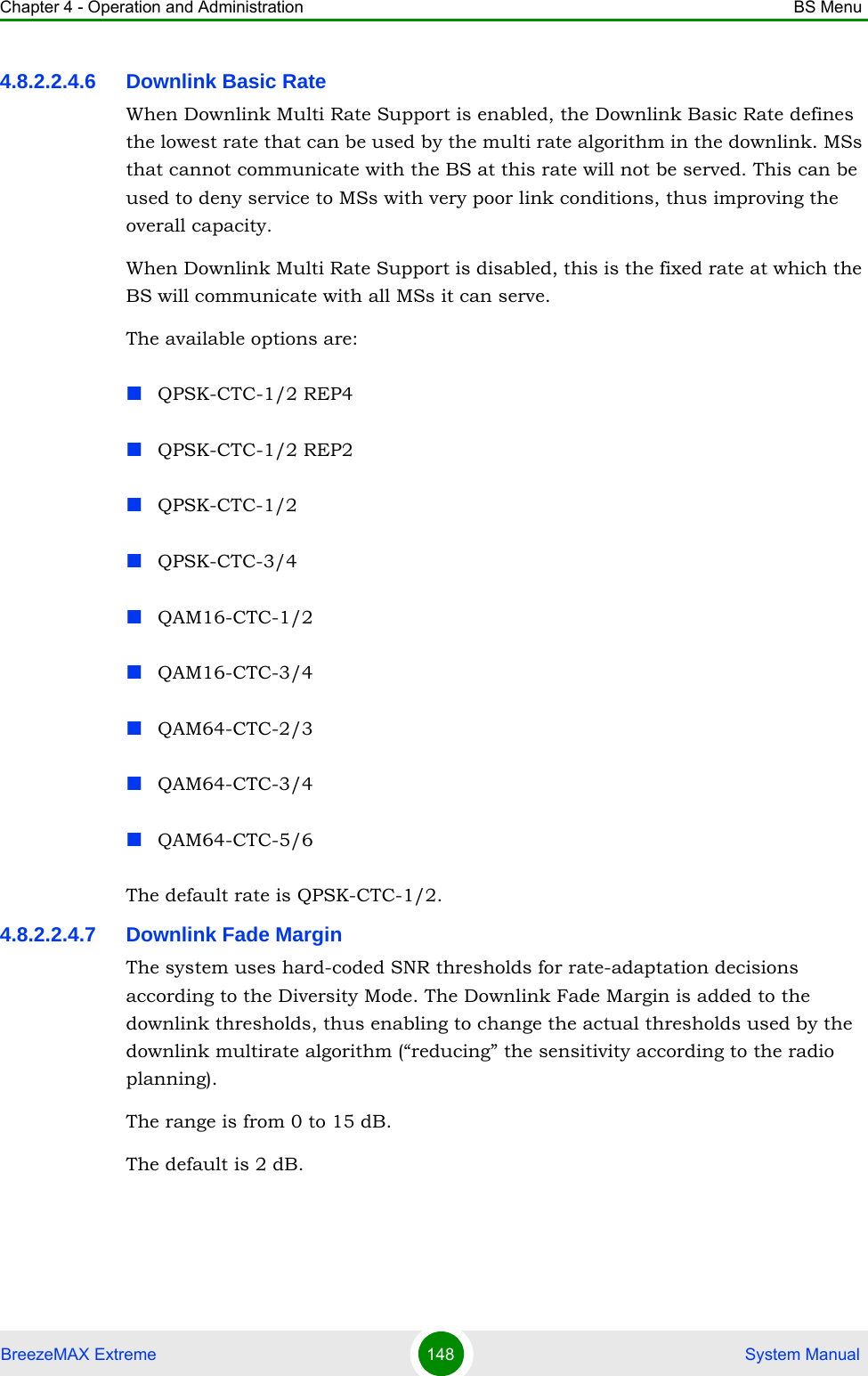 Chapter 4 - Operation and Administration BS MenuBreezeMAX Extreme 148  System Manual4.8.2.2.4.6 Downlink Basic RateWhen Downlink Multi Rate Support is enabled, the Downlink Basic Rate defines the lowest rate that can be used by the multi rate algorithm in the downlink. MSs that cannot communicate with the BS at this rate will not be served. This can be used to deny service to MSs with very poor link conditions, thus improving the overall capacity.When Downlink Multi Rate Support is disabled, this is the fixed rate at which the BS will communicate with all MSs it can serve.The available options are:QPSK-CTC-1/2 REP4QPSK-CTC-1/2 REP2QPSK-CTC-1/2QPSK-CTC-3/4QAM16-CTC-1/2QAM16-CTC-3/4QAM64-CTC-2/3QAM64-CTC-3/4QAM64-CTC-5/6The default rate is QPSK-CTC-1/2.4.8.2.2.4.7 Downlink Fade MarginThe system uses hard-coded SNR thresholds for rate-adaptation decisions according to the Diversity Mode. The Downlink Fade Margin is added to the downlink thresholds, thus enabling to change the actual thresholds used by the downlink multirate algorithm (“reducing” the sensitivity according to the radio planning).The range is from 0 to 15 dB.The default is 2 dB.