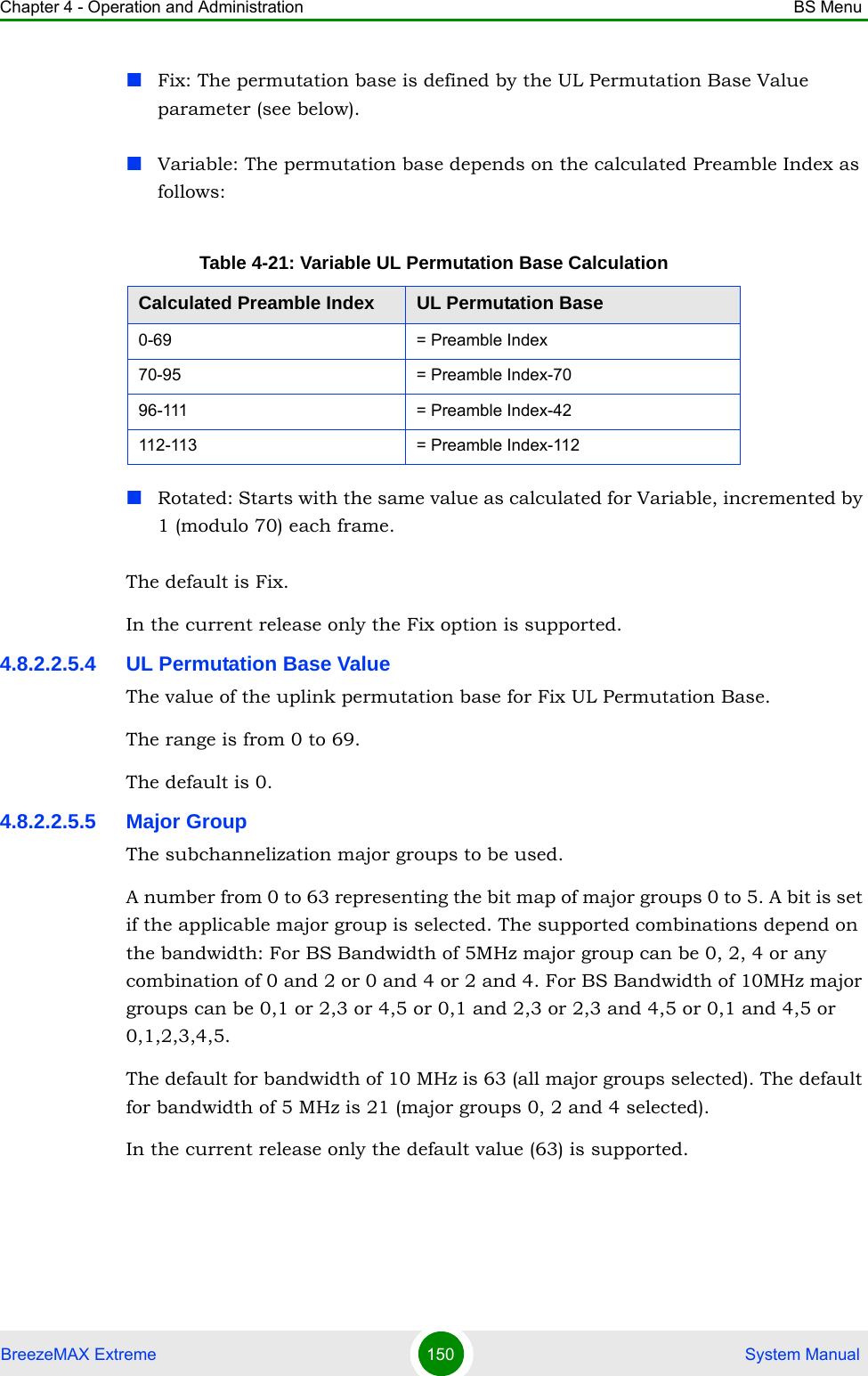 Chapter 4 - Operation and Administration BS MenuBreezeMAX Extreme 150  System ManualFix: The permutation base is defined by the UL Permutation Base Value parameter (see below).Variable: The permutation base depends on the calculated Preamble Index as follows:Rotated: Starts with the same value as calculated for Variable, incremented by 1 (modulo 70) each frame.The default is Fix.In the current release only the Fix option is supported.4.8.2.2.5.4 UL Permutation Base ValueThe value of the uplink permutation base for Fix UL Permutation Base.The range is from 0 to 69.The default is 0.4.8.2.2.5.5 Major GroupThe subchannelization major groups to be used.A number from 0 to 63 representing the bit map of major groups 0 to 5. A bit is set if the applicable major group is selected. The supported combinations depend on the bandwidth: For BS Bandwidth of 5MHz major group can be 0, 2, 4 or any combination of 0 and 2 or 0 and 4 or 2 and 4. For BS Bandwidth of 10MHz major groups can be 0,1 or 2,3 or 4,5 or 0,1 and 2,3 or 2,3 and 4,5 or 0,1 and 4,5 or 0,1,2,3,4,5.The default for bandwidth of 10 MHz is 63 (all major groups selected). The default for bandwidth of 5 MHz is 21 (major groups 0, 2 and 4 selected).In the current release only the default value (63) is supported.Table 4-21: Variable UL Permutation Base CalculationCalculated Preamble Index UL Permutation Base0-69 = Preamble Index70-95 = Preamble Index-7096-111 = Preamble Index-42112-113 = Preamble Index-112