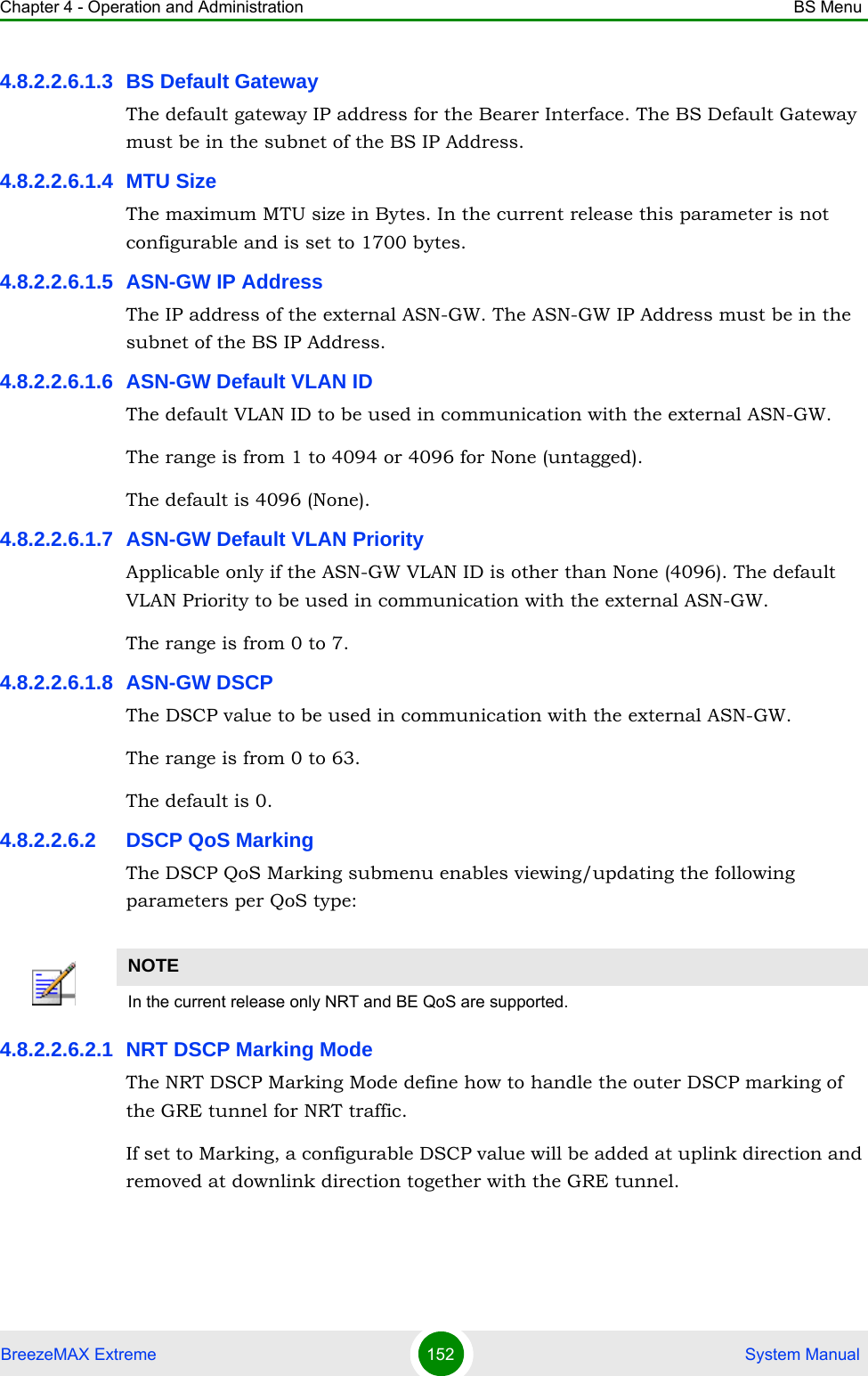 Chapter 4 - Operation and Administration BS MenuBreezeMAX Extreme 152  System Manual4.8.2.2.6.1.3 BS Default GatewayThe default gateway IP address for the Bearer Interface. The BS Default Gateway must be in the subnet of the BS IP Address.4.8.2.2.6.1.4 MTU SizeThe maximum MTU size in Bytes. In the current release this parameter is not configurable and is set to 1700 bytes.4.8.2.2.6.1.5 ASN-GW IP AddressThe IP address of the external ASN-GW. The ASN-GW IP Address must be in the subnet of the BS IP Address.4.8.2.2.6.1.6 ASN-GW Default VLAN IDThe default VLAN ID to be used in communication with the external ASN-GW.The range is from 1 to 4094 or 4096 for None (untagged).The default is 4096 (None).4.8.2.2.6.1.7 ASN-GW Default VLAN PriorityApplicable only if the ASN-GW VLAN ID is other than None (4096). The default VLAN Priority to be used in communication with the external ASN-GW.The range is from 0 to 7.4.8.2.2.6.1.8 ASN-GW DSCPThe DSCP value to be used in communication with the external ASN-GW.The range is from 0 to 63.The default is 0.4.8.2.2.6.2 DSCP QoS MarkingThe DSCP QoS Marking submenu enables viewing/updating the following parameters per QoS type:4.8.2.2.6.2.1 NRT DSCP Marking ModeThe NRT DSCP Marking Mode define how to handle the outer DSCP marking of the GRE tunnel for NRT traffic. If set to Marking, a configurable DSCP value will be added at uplink direction and removed at downlink direction together with the GRE tunnel.NOTEIn the current release only NRT and BE QoS are supported.