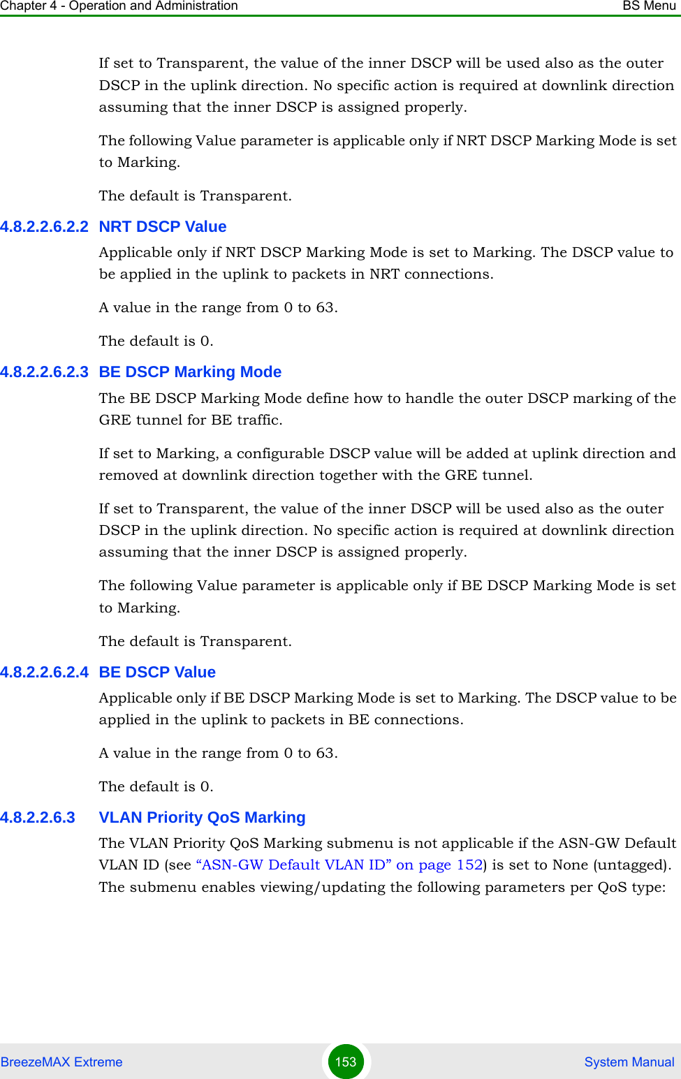 Chapter 4 - Operation and Administration BS MenuBreezeMAX Extreme 153  System ManualIf set to Transparent, the value of the inner DSCP will be used also as the outer DSCP in the uplink direction. No specific action is required at downlink direction assuming that the inner DSCP is assigned properly.The following Value parameter is applicable only if NRT DSCP Marking Mode is set to Marking.The default is Transparent.4.8.2.2.6.2.2 NRT DSCP ValueApplicable only if NRT DSCP Marking Mode is set to Marking. The DSCP value to be applied in the uplink to packets in NRT connections.A value in the range from 0 to 63.The default is 0.4.8.2.2.6.2.3 BE DSCP Marking ModeThe BE DSCP Marking Mode define how to handle the outer DSCP marking of the GRE tunnel for BE traffic. If set to Marking, a configurable DSCP value will be added at uplink direction and removed at downlink direction together with the GRE tunnel.If set to Transparent, the value of the inner DSCP will be used also as the outer DSCP in the uplink direction. No specific action is required at downlink direction assuming that the inner DSCP is assigned properly.The following Value parameter is applicable only if BE DSCP Marking Mode is set to Marking.The default is Transparent.4.8.2.2.6.2.4 BE DSCP ValueApplicable only if BE DSCP Marking Mode is set to Marking. The DSCP value to be applied in the uplink to packets in BE connections.A value in the range from 0 to 63.The default is 0.4.8.2.2.6.3 VLAN Priority QoS MarkingThe VLAN Priority QoS Marking submenu is not applicable if the ASN-GW Default VLAN ID (see “ASN-GW Default VLAN ID” on page 152) is set to None (untagged). The submenu enables viewing/updating the following parameters per QoS type: