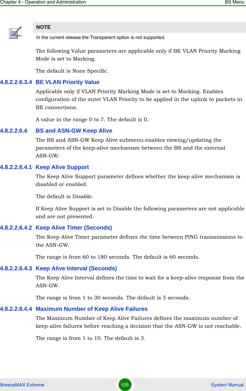 Chapter 4 - Operation and Administration BS MenuBreezeMAX Extreme 155  System ManualThe following Value parameters are applicable only if BE VLAN Priority Marking Mode is set to Marking.The default is None Specific.4.8.2.2.6.3.4 BE VLAN Priority ValueApplicable only if VLAN Priority Marking Mode is set to Marking. Enables configuration of the outer VLAN Priority to be applied in the uplink to packets in BE connections.A value in the range 0 to 7. The default is 0.4.8.2.2.6.4 BS and ASN-GW Keep AliveThe BS and ASN-GW Keep Alive submenu enables viewing/updating the parameters of the keep-alive mechanism between the BS and the external ASN-GW:4.8.2.2.6.4.1 Keep Alive SupportThe Keep Alive Support parameter defines whether the keep alive mechanism is disabled or enabled.The default is Disable.If Keep Alive Support is set to Disable the following parameters are not applicable and are not presented.4.8.2.2.6.4.2 Keep Alive Timer (Seconds)The Keep Alive Timer parameter defines the time between PING transmissions to the ASN-GW. The range is from 60 to 180 seconds. The default is 60 seconds.4.8.2.2.6.4.3 Keep Alive Interval (Seconds)The Keep Alive Interval defines the time to wait for a keep-alive response from the ASN-GW.The range is from 1 to 30 seconds. The default is 5 seconds.4.8.2.2.6.4.4 Maximum Number of Keep Alive FailuresThe Maximum Number of Keep Alive Failures defines the maximum number of keep-alive failures before reaching a decision that the ASN-GW is not reachable.The range is from 1 to 10. The default is 3.NOTEIn the current release the Transparent option is not supported.