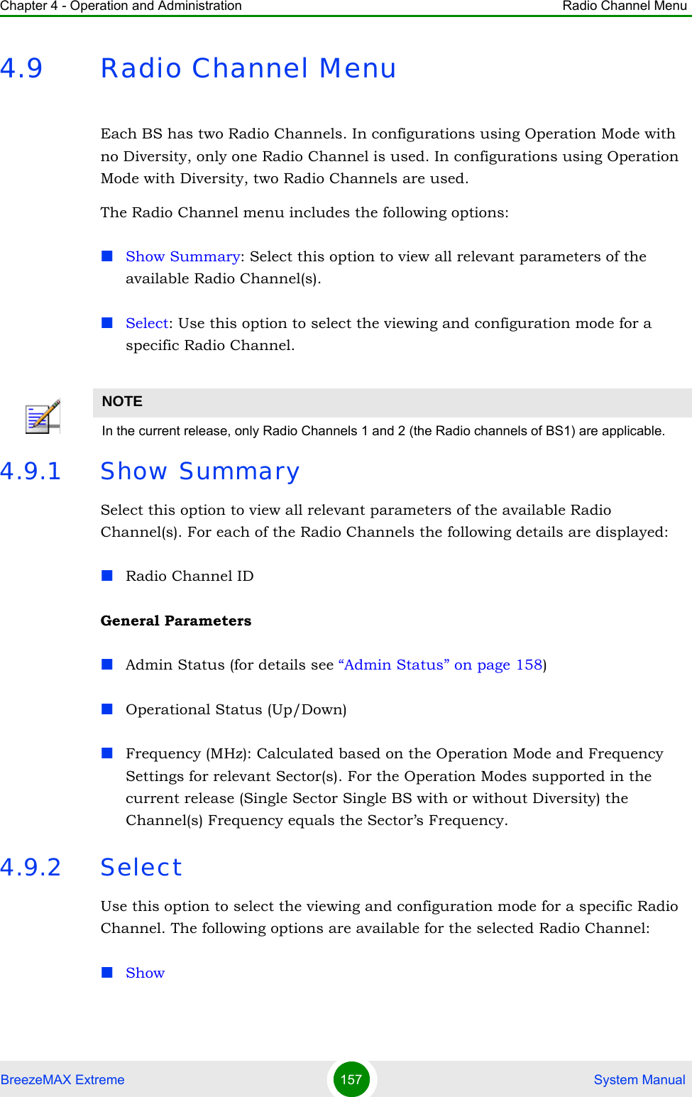 Chapter 4 - Operation and Administration Radio Channel MenuBreezeMAX Extreme 157  System Manual4.9 Radio Channel MenuEach BS has two Radio Channels. In configurations using Operation Mode with no Diversity, only one Radio Channel is used. In configurations using Operation Mode with Diversity, two Radio Channels are used.The Radio Channel menu includes the following options:Show Summary: Select this option to view all relevant parameters of the available Radio Channel(s).Select: Use this option to select the viewing and configuration mode for a specific Radio Channel.4.9.1 Show SummarySelect this option to view all relevant parameters of the available Radio Channel(s). For each of the Radio Channels the following details are displayed:Radio Channel IDGeneral ParametersAdmin Status (for details see “Admin Status” on page 158)Operational Status (Up/Down)Frequency (MHz): Calculated based on the Operation Mode and Frequency Settings for relevant Sector(s). For the Operation Modes supported in the current release (Single Sector Single BS with or without Diversity) the Channel(s) Frequency equals the Sector’s Frequency.4.9.2 SelectUse this option to select the viewing and configuration mode for a specific Radio Channel. The following options are available for the selected Radio Channel:ShowNOTEIn the current release, only Radio Channels 1 and 2 (the Radio channels of BS1) are applicable.