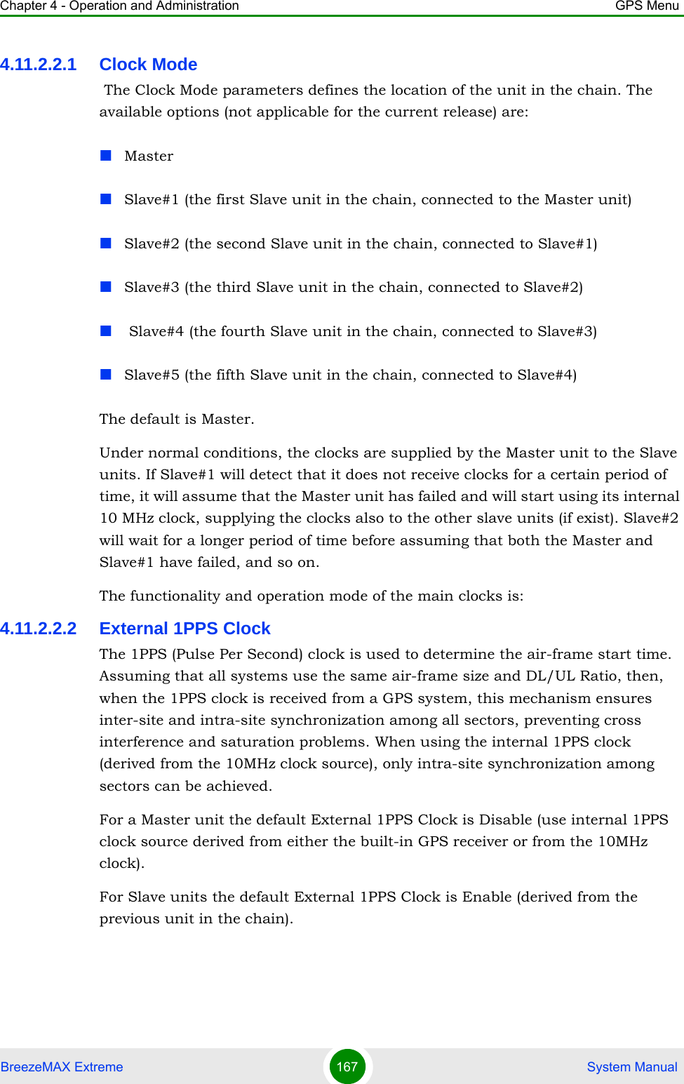 Chapter 4 - Operation and Administration GPS MenuBreezeMAX Extreme 167  System Manual4.11.2.2.1 Clock Mode The Clock Mode parameters defines the location of the unit in the chain. The available options (not applicable for the current release) are:MasterSlave#1 (the first Slave unit in the chain, connected to the Master unit)Slave#2 (the second Slave unit in the chain, connected to Slave#1)Slave#3 (the third Slave unit in the chain, connected to Slave#2) Slave#4 (the fourth Slave unit in the chain, connected to Slave#3)Slave#5 (the fifth Slave unit in the chain, connected to Slave#4)The default is Master.Under normal conditions, the clocks are supplied by the Master unit to the Slave units. If Slave#1 will detect that it does not receive clocks for a certain period of time, it will assume that the Master unit has failed and will start using its internal 10 MHz clock, supplying the clocks also to the other slave units (if exist). Slave#2 will wait for a longer period of time before assuming that both the Master and Slave#1 have failed, and so on.The functionality and operation mode of the main clocks is:4.11.2.2.2 External 1PPS ClockThe 1PPS (Pulse Per Second) clock is used to determine the air-frame start time. Assuming that all systems use the same air-frame size and DL/UL Ratio, then, when the 1PPS clock is received from a GPS system, this mechanism ensures inter-site and intra-site synchronization among all sectors, preventing cross interference and saturation problems. When using the internal 1PPS clock (derived from the 10MHz clock source), only intra-site synchronization among sectors can be achieved.For a Master unit the default External 1PPS Clock is Disable (use internal 1PPS clock source derived from either the built-in GPS receiver or from the 10MHz clock).For Slave units the default External 1PPS Clock is Enable (derived from the previous unit in the chain).