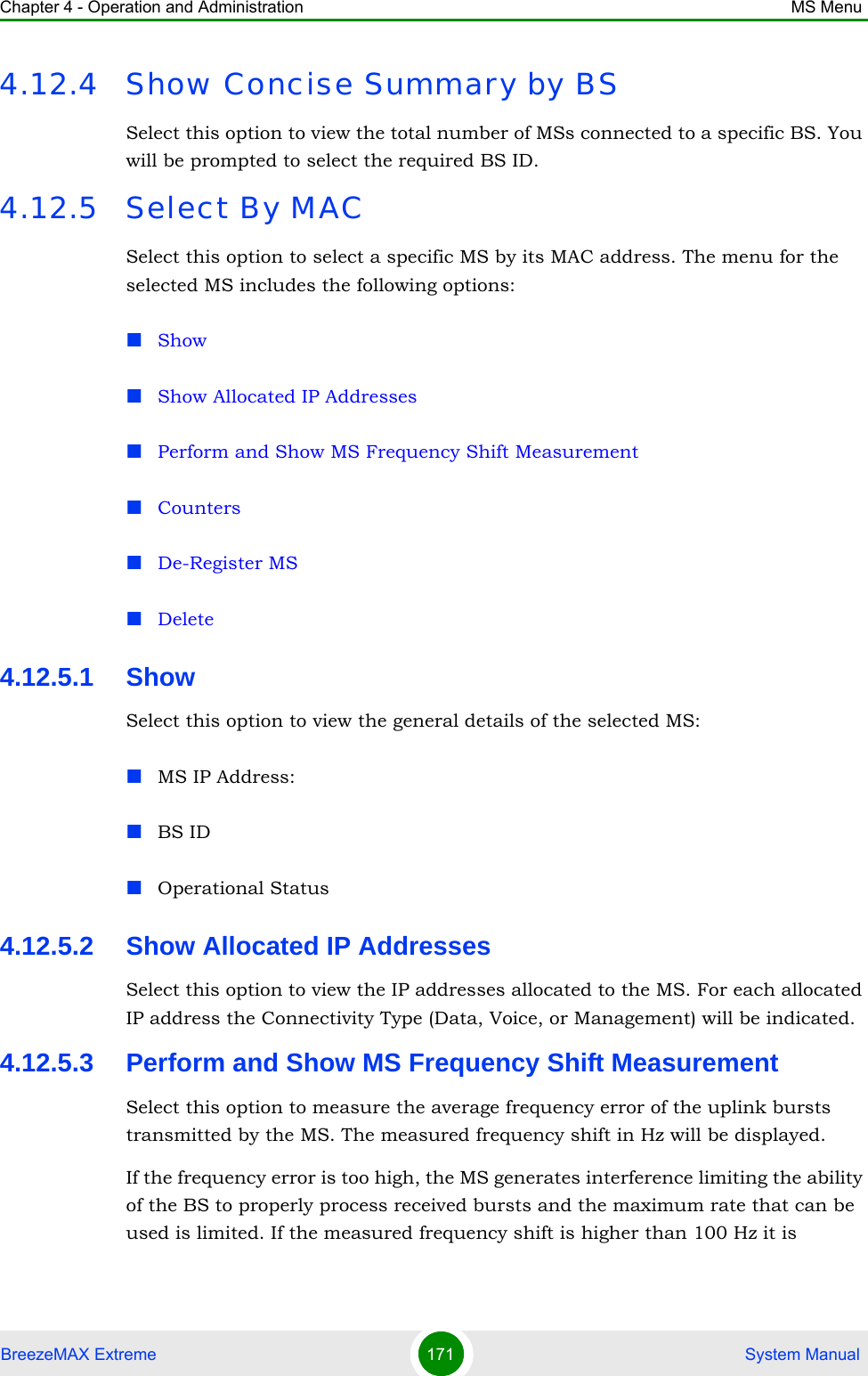 Chapter 4 - Operation and Administration MS MenuBreezeMAX Extreme 171  System Manual4.12.4 Show Concise Summary by BSSelect this option to view the total number of MSs connected to a specific BS. You will be prompted to select the required BS ID.4.12.5 Select By MACSelect this option to select a specific MS by its MAC address. The menu for the selected MS includes the following options:ShowShow Allocated IP AddressesPerform and Show MS Frequency Shift MeasurementCountersDe-Register MSDelete4.12.5.1 ShowSelect this option to view the general details of the selected MS: MS IP Address:BS IDOperational Status 4.12.5.2 Show Allocated IP AddressesSelect this option to view the IP addresses allocated to the MS. For each allocated IP address the Connectivity Type (Data, Voice, or Management) will be indicated.4.12.5.3 Perform and Show MS Frequency Shift MeasurementSelect this option to measure the average frequency error of the uplink bursts transmitted by the MS. The measured frequency shift in Hz will be displayed.If the frequency error is too high, the MS generates interference limiting the ability of the BS to properly process received bursts and the maximum rate that can be used is limited. If the measured frequency shift is higher than 100 Hz it is 