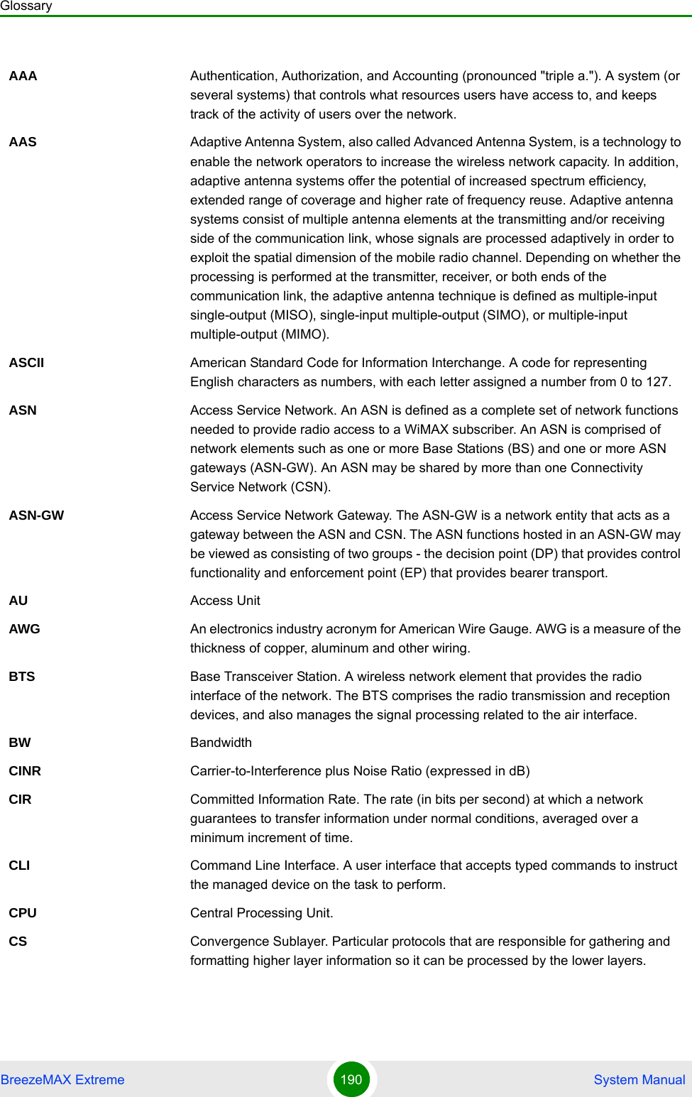 GlossaryBreezeMAX Extreme 190  System ManualAAA Authentication, Authorization, and Accounting (pronounced &quot;triple a.&quot;). A system (or several systems) that controls what resources users have access to, and keeps track of the activity of users over the network. AAS Adaptive Antenna System, also called Advanced Antenna System, is a technology to enable the network operators to increase the wireless network capacity. In addition, adaptive antenna systems offer the potential of increased spectrum efficiency, extended range of coverage and higher rate of frequency reuse. Adaptive antenna systems consist of multiple antenna elements at the transmitting and/or receiving side of the communication link, whose signals are processed adaptively in order to exploit the spatial dimension of the mobile radio channel. Depending on whether the processing is performed at the transmitter, receiver, or both ends of the communication link, the adaptive antenna technique is defined as multiple-input single-output (MISO), single-input multiple-output (SIMO), or multiple-input multiple-output (MIMO).ASCII American Standard Code for Information Interchange. A code for representing English characters as numbers, with each letter assigned a number from 0 to 127.ASN Access Service Network. An ASN is defined as a complete set of network functions needed to provide radio access to a WiMAX subscriber. An ASN is comprised of network elements such as one or more Base Stations (BS) and one or more ASN gateways (ASN-GW). An ASN may be shared by more than one Connectivity Service Network (CSN).ASN-GW Access Service Network Gateway. The ASN-GW is a network entity that acts as a gateway between the ASN and CSN. The ASN functions hosted in an ASN-GW may be viewed as consisting of two groups - the decision point (DP) that provides control functionality and enforcement point (EP) that provides bearer transport.AU Access UnitAWG An electronics industry acronym for American Wire Gauge. AWG is a measure of the thickness of copper, aluminum and other wiring.BTS Base Transceiver Station. A wireless network element that provides the radio interface of the network. The BTS comprises the radio transmission and reception devices, and also manages the signal processing related to the air interface.BW BandwidthCINR Carrier-to-Interference plus Noise Ratio (expressed in dB)CIR Committed Information Rate. The rate (in bits per second) at which a network guarantees to transfer information under normal conditions, averaged over a minimum increment of time.CLI Command Line Interface. A user interface that accepts typed commands to instruct the managed device on the task to perform.CPU Central Processing Unit.CS Convergence Sublayer. Particular protocols that are responsible for gathering and formatting higher layer information so it can be processed by the lower layers.