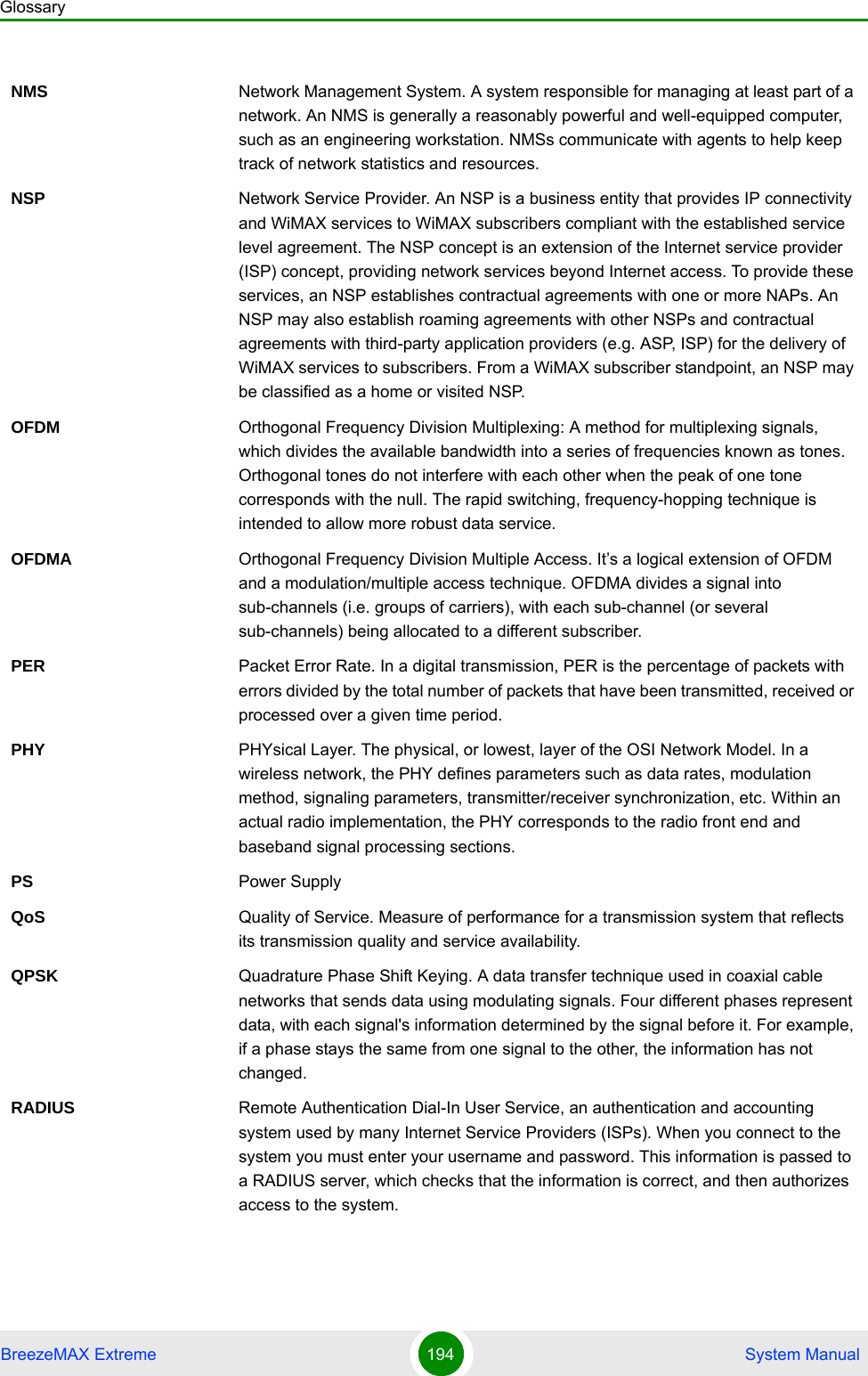 GlossaryBreezeMAX Extreme 194  System ManualNMS Network Management System. A system responsible for managing at least part of a network. An NMS is generally a reasonably powerful and well-equipped computer, such as an engineering workstation. NMSs communicate with agents to help keep track of network statistics and resources.NSP Network Service Provider. An NSP is a business entity that provides IP connectivity and WiMAX services to WiMAX subscribers compliant with the established service level agreement. The NSP concept is an extension of the Internet service provider (ISP) concept, providing network services beyond Internet access. To provide these services, an NSP establishes contractual agreements with one or more NAPs. An NSP may also establish roaming agreements with other NSPs and contractual agreements with third-party application providers (e.g. ASP, ISP) for the delivery of WiMAX services to subscribers. From a WiMAX subscriber standpoint, an NSP may be classified as a home or visited NSP.OFDM  Orthogonal Frequency Division Multiplexing: A method for multiplexing signals, which divides the available bandwidth into a series of frequencies known as tones. Orthogonal tones do not interfere with each other when the peak of one tone corresponds with the null. The rapid switching, frequency-hopping technique is intended to allow more robust data service.OFDMA Orthogonal Frequency Division Multiple Access. It’s a logical extension of OFDM and a modulation/multiple access technique. OFDMA divides a signal into sub-channels (i.e. groups of carriers), with each sub-channel (or several sub-channels) being allocated to a different subscriber. PER Packet Error Rate. In a digital transmission, PER is the percentage of packets with errors divided by the total number of packets that have been transmitted, received or processed over a given time period.PHY PHYsical Layer. The physical, or lowest, layer of the OSI Network Model. In a wireless network, the PHY defines parameters such as data rates, modulation method, signaling parameters, transmitter/receiver synchronization, etc. Within an actual radio implementation, the PHY corresponds to the radio front end and baseband signal processing sections.PS Power SupplyQoS Quality of Service. Measure of performance for a transmission system that reflects its transmission quality and service availability.QPSK Quadrature Phase Shift Keying. A data transfer technique used in coaxial cable networks that sends data using modulating signals. Four different phases represent data, with each signal&apos;s information determined by the signal before it. For example, if a phase stays the same from one signal to the other, the information has not changed.RADIUS Remote Authentication Dial-In User Service, an authentication and accounting system used by many Internet Service Providers (ISPs). When you connect to the system you must enter your username and password. This information is passed to a RADIUS server, which checks that the information is correct, and then authorizes access to the system.