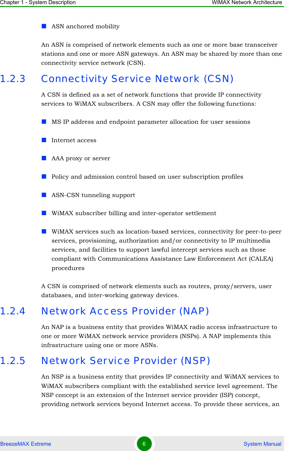 Chapter 1 - System Description WiMAX Network ArchitectureBreezeMAX Extreme 6 System ManualASN anchored mobilityAn ASN is comprised of network elements such as one or more base transceiver stations and one or more ASN gateways. An ASN may be shared by more than one connectivity service network (CSN).1.2.3 Connectivity Service Network (CSN)A CSN is defined as a set of network functions that provide IP connectivity services to WiMAX subscribers. A CSN may offer the following functions:MS IP address and endpoint parameter allocation for user sessionsInternet accessAAA proxy or serverPolicy and admission control based on user subscription profilesASN-CSN tunneling supportWiMAX subscriber billing and inter-operator settlementWiMAX services such as location-based services, connectivity for peer-to-peer services, provisioning, authorization and/or connectivity to IP multimedia services, and facilities to support lawful intercept services such as those compliant with Communications Assistance Law Enforcement Act (CALEA) proceduresA CSN is comprised of network elements such as routers, proxy/servers, user databases, and inter-working gateway devices.1.2.4 Network Access Provider (NAP)An NAP is a business entity that provides WiMAX radio access infrastructure to one or more WiMAX network service providers (NSPs). A NAP implements this infrastructure using one or more ASNs.1.2.5 Network Service Provider (NSP)An NSP is a business entity that provides IP connectivity and WiMAX services to WiMAX subscribers compliant with the established service level agreement. The NSP concept is an extension of the Internet service provider (ISP) concept, providing network services beyond Internet access. To provide these services, an 